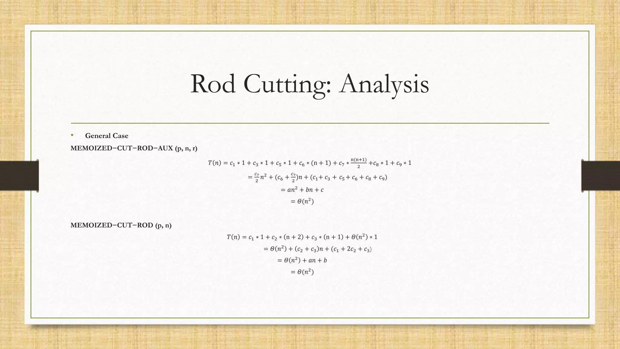 Rod Cutting: Analysis
• General Case
MEMOIZED−CUT−ROD−AUX (p, n, r)
𝑇 𝑛 = 𝑐1 ∗ 1 + 𝑐3 ∗ 1 + 𝑐5 ∗ 1 + 𝑐6 ∗ (n + 1) + 𝑐7 ∗
n(n+1)
2
+𝑐8 ∗ 1 + 𝑐9 ∗ 1
=
𝑐7
2
𝑛2 + (𝑐6 +
𝑐7
2
)𝑛 + (𝑐1+ 𝑐3 + 𝑐5 + 𝑐6 + 𝑐8 + 𝑐9)
= 𝑎𝑛2 + 𝑏𝑛 + 𝑐
= 𝛩(𝑛2)
MEMOIZED−CUT−ROD (p, n)
𝑇 𝑛 = 𝑐1 ∗ 1 + 𝑐2 ∗ n + 2 + 𝑐3 ∗ n + 1 + 𝛩 𝑛2 ∗ 1
= 𝛩 𝑛2 + 𝑐2 + 𝑐3 𝑛 + (𝑐1 + 2𝑐2 + 𝑐3)
= 𝛩 𝑛2 + 𝑎𝑛 + 𝑏
= 𝛩(𝑛2)
 