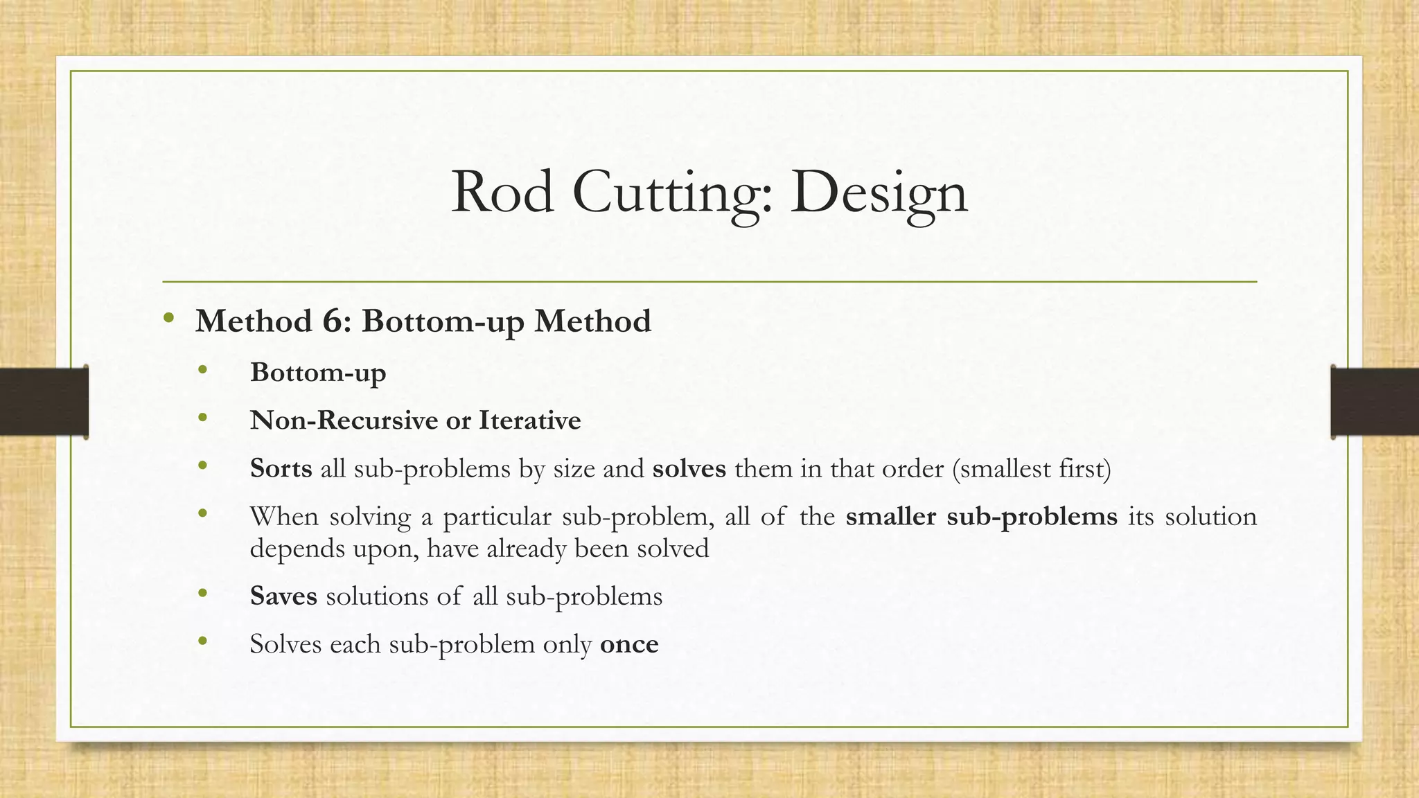 Rod Cutting: Design
• Method 𝟔: Bottom-up Method
• Bottom-up
• Non-Recursive or Iterative
• Sorts all sub-problems by size and solves them in that order (smallest first)
• When solving a particular sub-problem, all of the smaller sub-problems its solution
depends upon, have already been solved
• Saves solutions of all sub-problems
• Solves each sub-problem only once
 