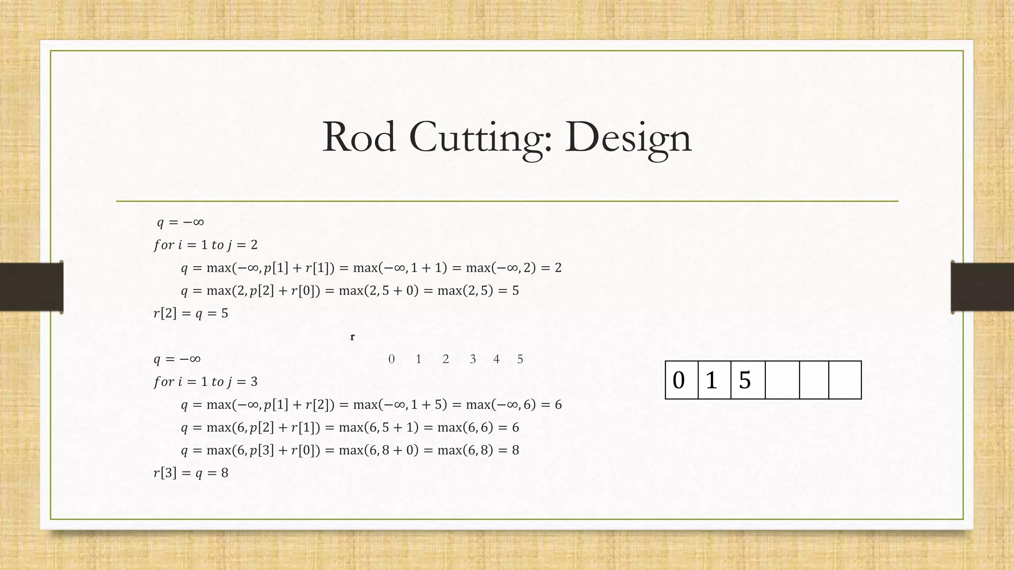 Rod Cutting: Design
𝑞 = −∞
𝑓𝑜𝑟 𝑖 = 1 𝑡𝑜 𝑗 = 2
𝑞 = max(−∞, 𝑝 1 + 𝑟[1]) = max −∞, 1 + 1 = max −∞, 2 = 2
𝑞 = max(2, 𝑝 2 + 𝑟[0]) = max 2, 5 + 0 = max 2, 5 = 5
𝑟 2 = 𝑞 = 5
r
𝑞 = −∞ 0 1 2 3 4 5
𝑓𝑜𝑟 𝑖 = 1 𝑡𝑜 𝑗 = 3
𝑞 = max(−∞, 𝑝 1 + 𝑟[2]) = max −∞, 1 + 5 = max −∞, 6 = 6
𝑞 = max(6, 𝑝 2 + 𝑟[1]) = max 6, 5 + 1 = max 6, 6 = 6
𝑞 = max(6, 𝑝 3 + 𝑟[0]) = max 6, 8 + 0 = max 6, 8 = 8
𝑟 3 = 𝑞 = 8
0 1 5
 