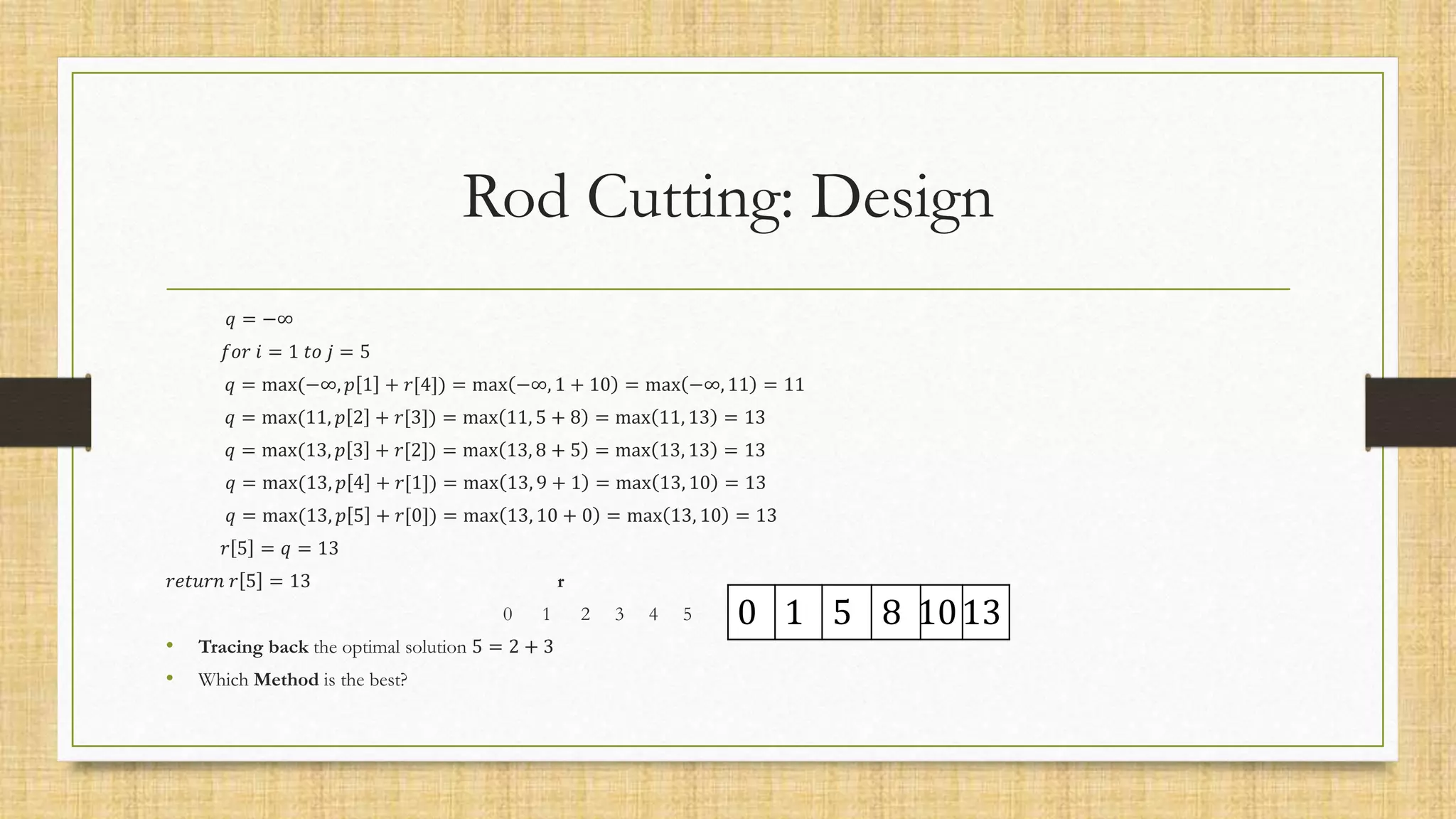 Rod Cutting: Design
𝑞 = −∞
𝑓𝑜𝑟 𝑖 = 1 𝑡𝑜 𝑗 = 5
𝑞 = max(−∞, 𝑝 1 + 𝑟[4]) = max −∞, 1 + 10 = max −∞, 11 = 11
𝑞 = max(11, 𝑝 2 + 𝑟[3]) = max 11, 5 + 8 = max 11, 13 = 13
𝑞 = max(13, 𝑝 3 + 𝑟[2]) = max 13, 8 + 5 = max 13, 13 = 13
𝑞 = max(13, 𝑝 4 + 𝑟[1]) = max 13, 9 + 1 = max 13, 10 = 13
𝑞 = max(13, 𝑝 5 + 𝑟[0]) = max 13, 10 + 0 = max 13, 10 = 13
𝑟 5 = 𝑞 = 13
𝑟𝑒𝑡𝑢𝑟𝑛 𝑟 5 = 13 r
0 1 2 3 4 5
• Tracing back the optimal solution 5 = 2 + 3
• Which Method is the best?
0 1 5 8 1013
 