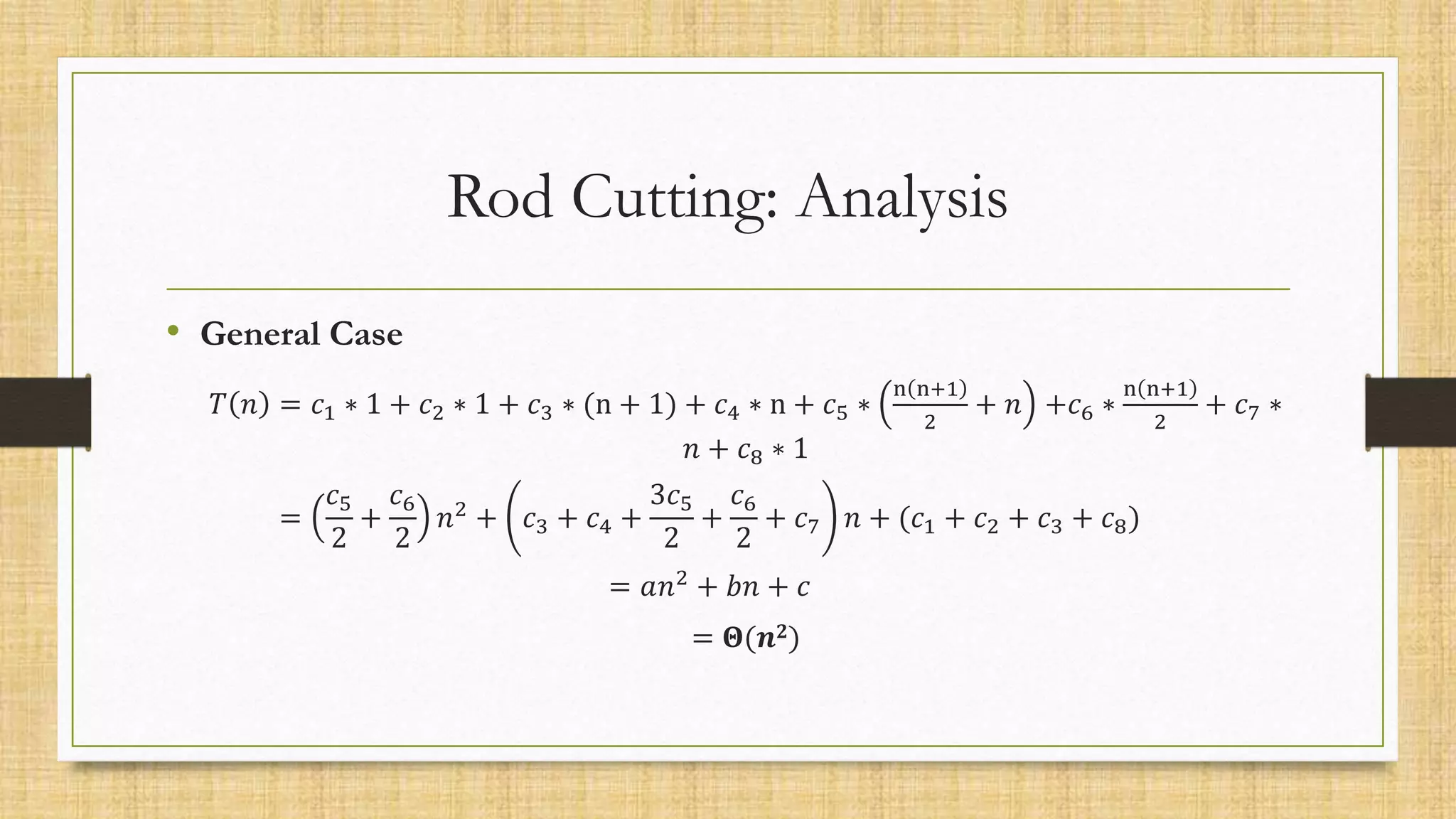 Rod Cutting: Analysis
• General Case
𝑇 𝑛 = 𝑐1 ∗ 1 + 𝑐2 ∗ 1 + 𝑐3 ∗ (n + 1) + 𝑐4 ∗ n + 𝑐5 ∗
n n+1
2
+ 𝑛 +𝑐6 ∗
n n+1
2
+ 𝑐7 ∗
𝑛 + 𝑐8 ∗ 1
=
𝑐5
2
+
𝑐6
2
𝑛2 + 𝑐3 + 𝑐4 +
3𝑐5
2
+
𝑐6
2
+ 𝑐7 𝑛 + (𝑐1 + 𝑐2 + 𝑐3 + 𝑐8)
= 𝑎𝑛2 + 𝑏𝑛 + 𝑐
= 𝚯(𝒏𝟐)
 