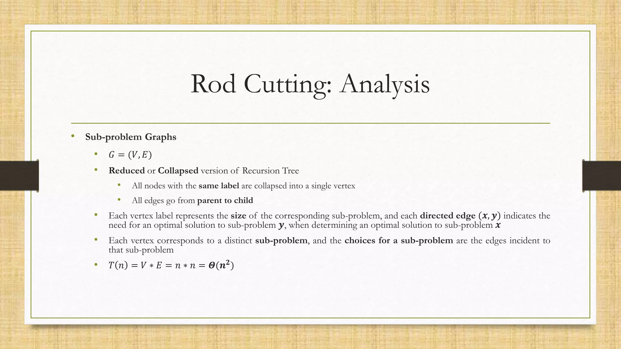 Rod Cutting: Analysis
• Sub-problem Graphs
• 𝐺 = (𝑉, 𝐸)
• Reduced or Collapsed version of Recursion Tree
• All nodes with the same label are collapsed into a single vertex
• All edges go from parent to child
• Each vertex label represents the size of the corresponding sub-problem, and each directed edge (𝒙, 𝒚) indicates the
need for an optimal solution to sub-problem 𝒚, when determining an optimal solution to sub-problem 𝒙
• Each vertex corresponds to a distinct sub-problem, and the choices for a sub-problem are the edges incident to
that sub-problem
• 𝑇 𝑛 = 𝑉 ∗ 𝐸 = 𝑛 ∗ 𝑛 = 𝜣(𝒏𝟐
)
 