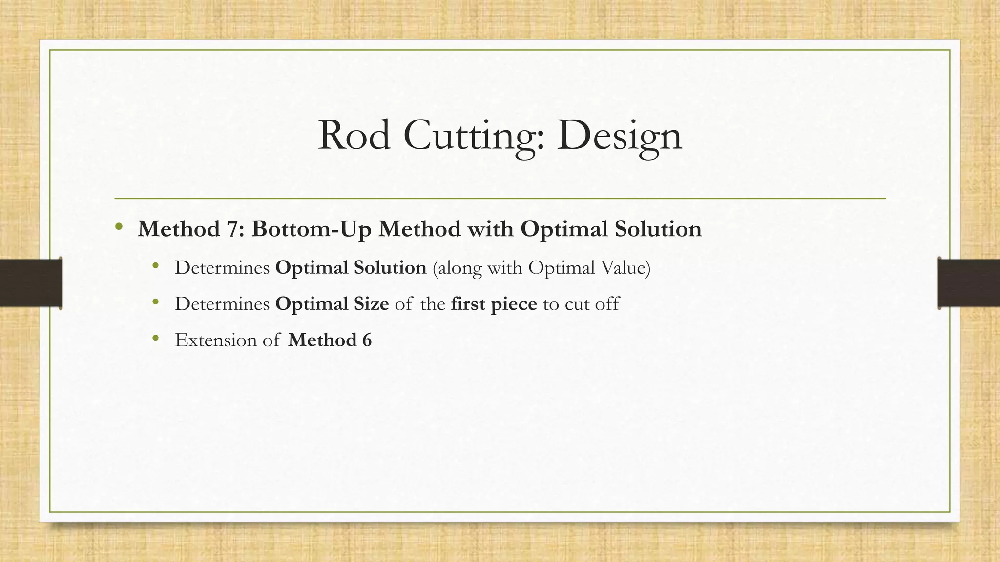 Rod Cutting: Design
• Method 7: Bottom-Up Method with Optimal Solution
• Determines Optimal Solution (along with Optimal Value)
• Determines Optimal Size of the first piece to cut off
• Extension of Method 6
 