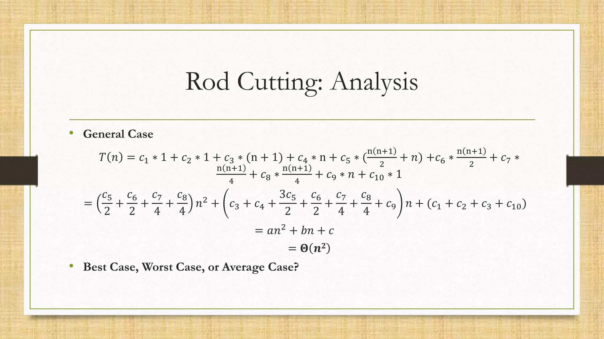 Rod Cutting: Analysis
• General Case
𝑇 𝑛 = 𝑐1 ∗ 1 + 𝑐2 ∗ 1 + 𝑐3 ∗ (n + 1) + 𝑐4 ∗ n + 𝑐5 ∗ (
n n+1
2
+ 𝑛) +𝑐6 ∗
n n+1
2
+ 𝑐7 ∗
n n+1
4
+ 𝑐8 ∗
n n+1
4
+ 𝑐9 ∗ 𝑛 + 𝑐10 ∗ 1
=
𝑐5
2
+
𝑐6
2
+
𝑐7
4
+
𝑐8
4
𝑛2
+ 𝑐3 + 𝑐4 +
3𝑐5
2
+
𝑐6
2
+
𝑐7
4
+
𝑐8
4
+ 𝑐9 𝑛 + (𝑐1 + 𝑐2 + 𝑐3 + 𝑐10)
= 𝑎𝑛2
+ 𝑏𝑛 + 𝑐
= 𝚯 𝒏𝟐
• Best Case, Worst Case, or Average Case?
 