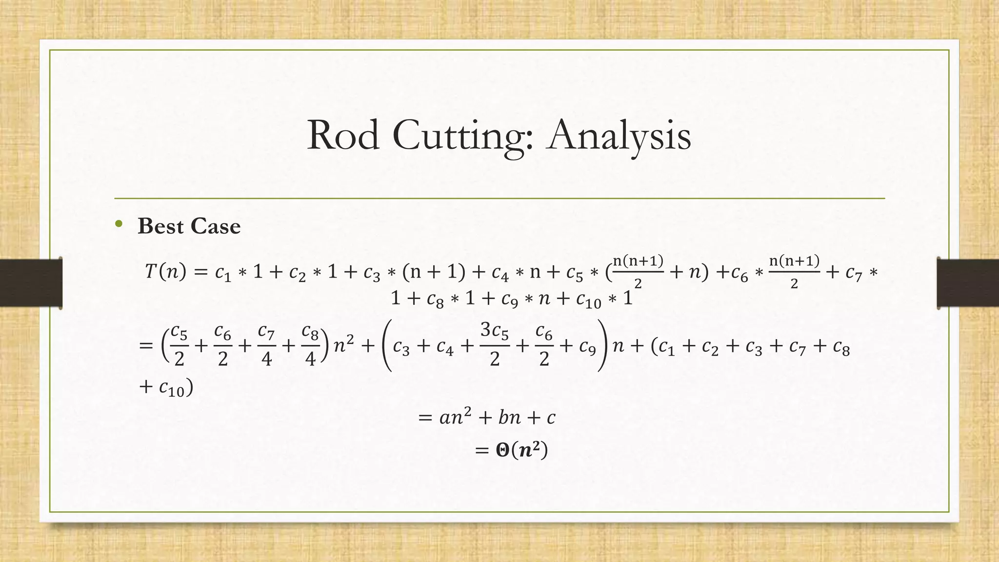 Rod Cutting: Analysis
• Best Case
𝑇 𝑛 = 𝑐1 ∗ 1 + 𝑐2 ∗ 1 + 𝑐3 ∗ (n + 1) + 𝑐4 ∗ n + 𝑐5 ∗ (
n n+1
2
+ 𝑛) +𝑐6 ∗
n n+1
2
+ 𝑐7 ∗
1 + 𝑐8 ∗ 1 + 𝑐9 ∗ 𝑛 + 𝑐10 ∗ 1
=
𝑐5
2
+
𝑐6
2
+
𝑐7
4
+
𝑐8
4
𝑛2
+ 𝑐3 + 𝑐4 +
3𝑐5
2
+
𝑐6
2
+ 𝑐9 𝑛 + (𝑐1 + 𝑐2 + 𝑐3 + 𝑐7 + 𝑐8
+ 𝑐10)
= 𝑎𝑛2
+ 𝑏𝑛 + 𝑐
= 𝚯 𝒏𝟐
 