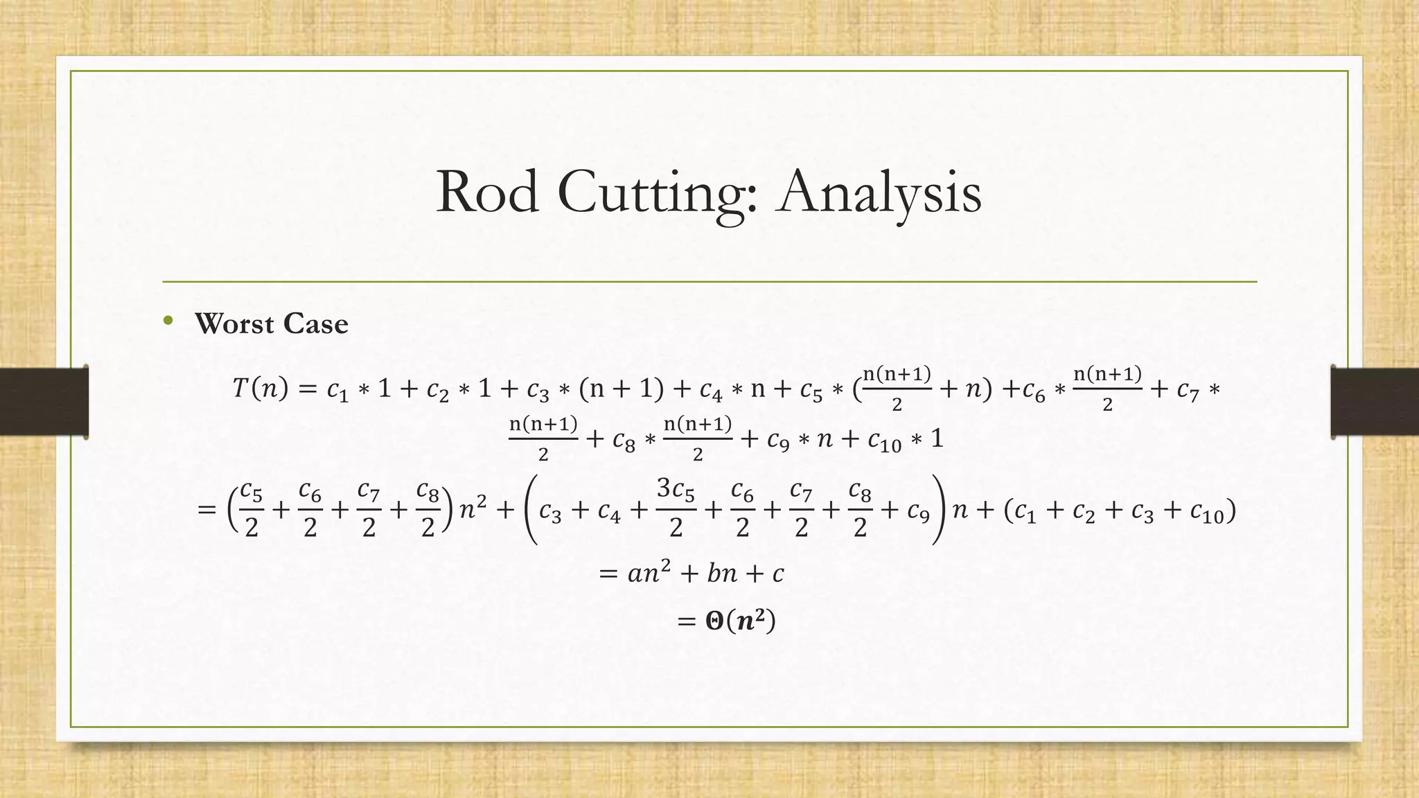 Rod Cutting: Analysis
• Worst Case
𝑇 𝑛 = 𝑐1 ∗ 1 + 𝑐2 ∗ 1 + 𝑐3 ∗ (n + 1) + 𝑐4 ∗ n + 𝑐5 ∗ (
n n+1
2
+ 𝑛) +𝑐6 ∗
n n+1
2
+ 𝑐7 ∗
n n+1
2
+ 𝑐8 ∗
n n+1
2
+ 𝑐9 ∗ 𝑛 + 𝑐10 ∗ 1
=
𝑐5
2
+
𝑐6
2
+
𝑐7
2
+
𝑐8
2
𝑛2
+ 𝑐3 + 𝑐4 +
3𝑐5
2
+
𝑐6
2
+
𝑐7
2
+
𝑐8
2
+ 𝑐9 𝑛 + (𝑐1 + 𝑐2 + 𝑐3 + 𝑐10)
= 𝑎𝑛2
+ 𝑏𝑛 + 𝑐
= 𝚯 𝒏𝟐
 