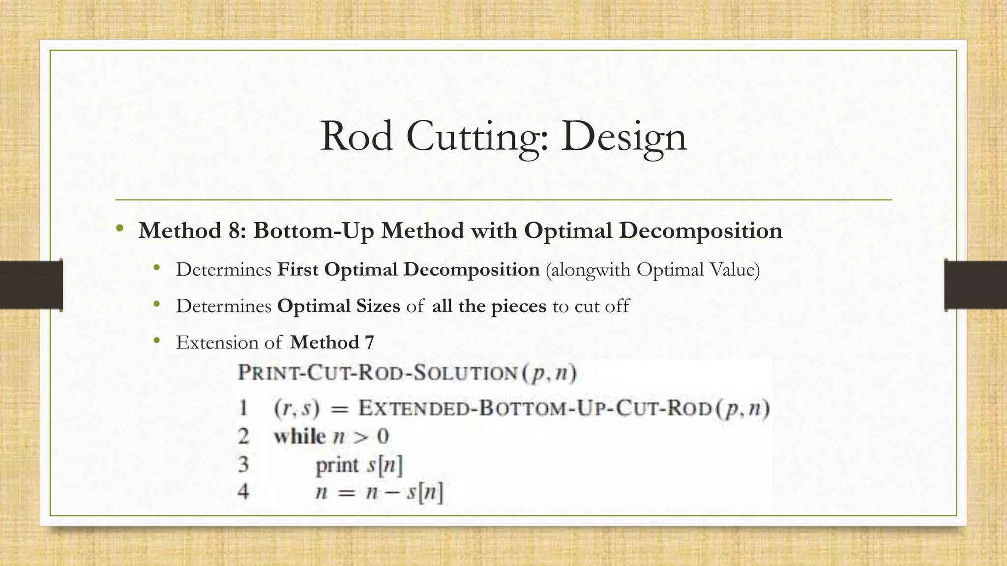 Rod Cutting: Design
• Method 8: Bottom-Up Method with Optimal Decomposition
• Determines First Optimal Decomposition (alongwith Optimal Value)
• Determines Optimal Sizes of all the pieces to cut off
• Extension of Method 7
 