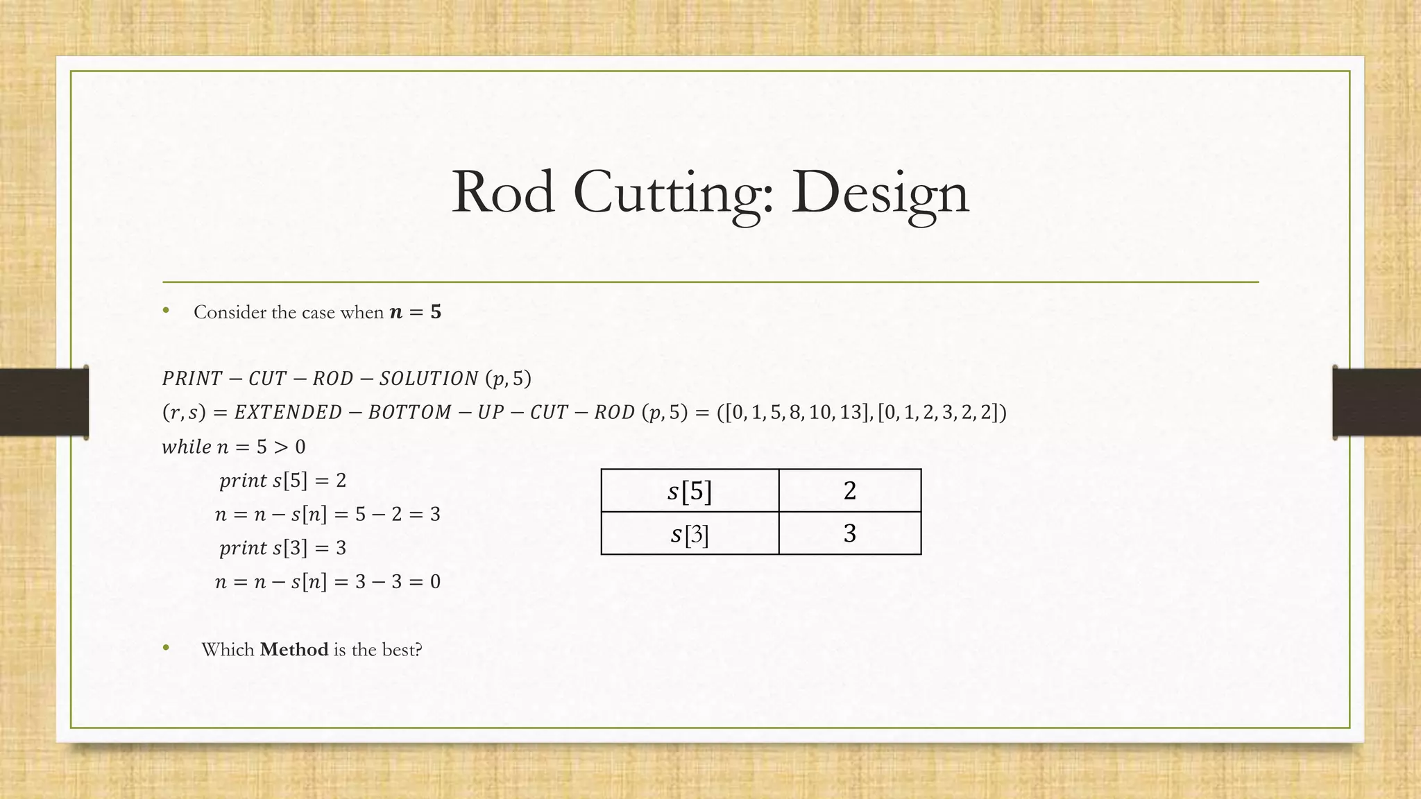 Rod Cutting: Design
• Consider the case when 𝒏 = 𝟓
𝑃𝑅𝐼𝑁𝑇 − 𝐶𝑈𝑇 − 𝑅𝑂𝐷 − 𝑆𝑂𝐿𝑈𝑇𝐼𝑂𝑁 𝑝, 5
𝑟, 𝑠 = 𝐸𝑋𝑇𝐸𝑁𝐷𝐸𝐷 − 𝐵𝑂𝑇𝑇𝑂𝑀 − 𝑈𝑃 − 𝐶𝑈𝑇 − 𝑅𝑂𝐷 𝑝, 5 = ( 0, 1, 5, 8, 10, 13 , 0, 1, 2, 3, 2, 2 )
𝑤ℎ𝑖𝑙𝑒 𝑛 = 5 > 0
𝑝𝑟𝑖𝑛𝑡 𝑠 5 = 2
𝑛 = 𝑛 − 𝑠 𝑛 = 5 − 2 = 3
𝑝𝑟𝑖𝑛𝑡 𝑠 3 = 3
𝑛 = 𝑛 − 𝑠 𝑛 = 3 − 3 = 0
• Which Method is the best?
𝑠[5] 2
𝑠[3] 3
 