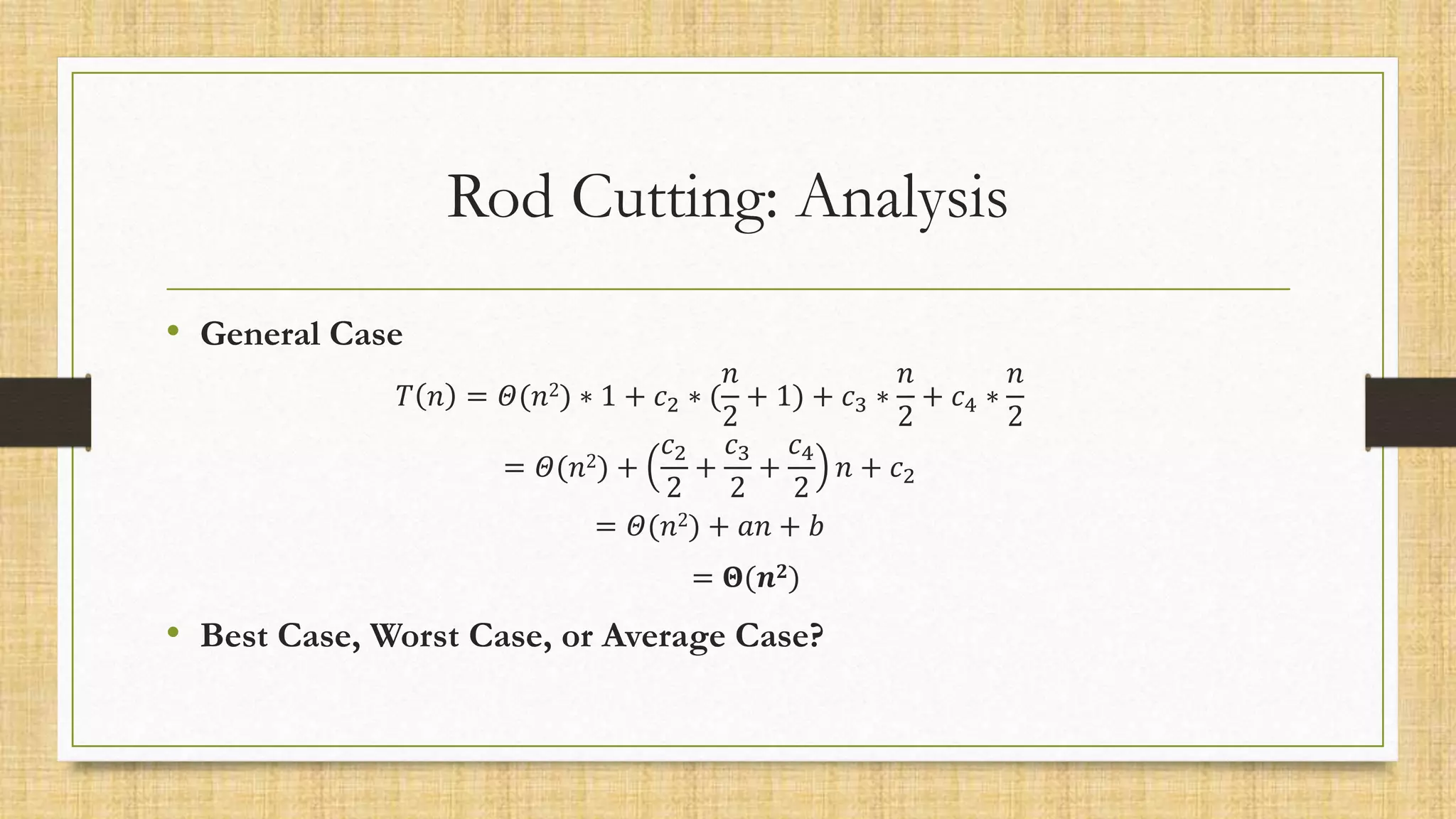 Rod Cutting: Analysis
• General Case
𝑇 𝑛 = 𝛩(𝑛2) ∗ 1 + 𝑐2 ∗ (
𝑛
2
+ 1) + 𝑐3 ∗
𝑛
2
+ 𝑐4 ∗
𝑛
2
= 𝛩(𝑛2) +
𝑐2
2
+
𝑐3
2
+
𝑐4
2
𝑛 + 𝑐2
= 𝛩(𝑛2) + 𝑎𝑛 + 𝑏
= 𝚯(𝒏𝟐)
• Best Case, Worst Case, or Average Case?
 