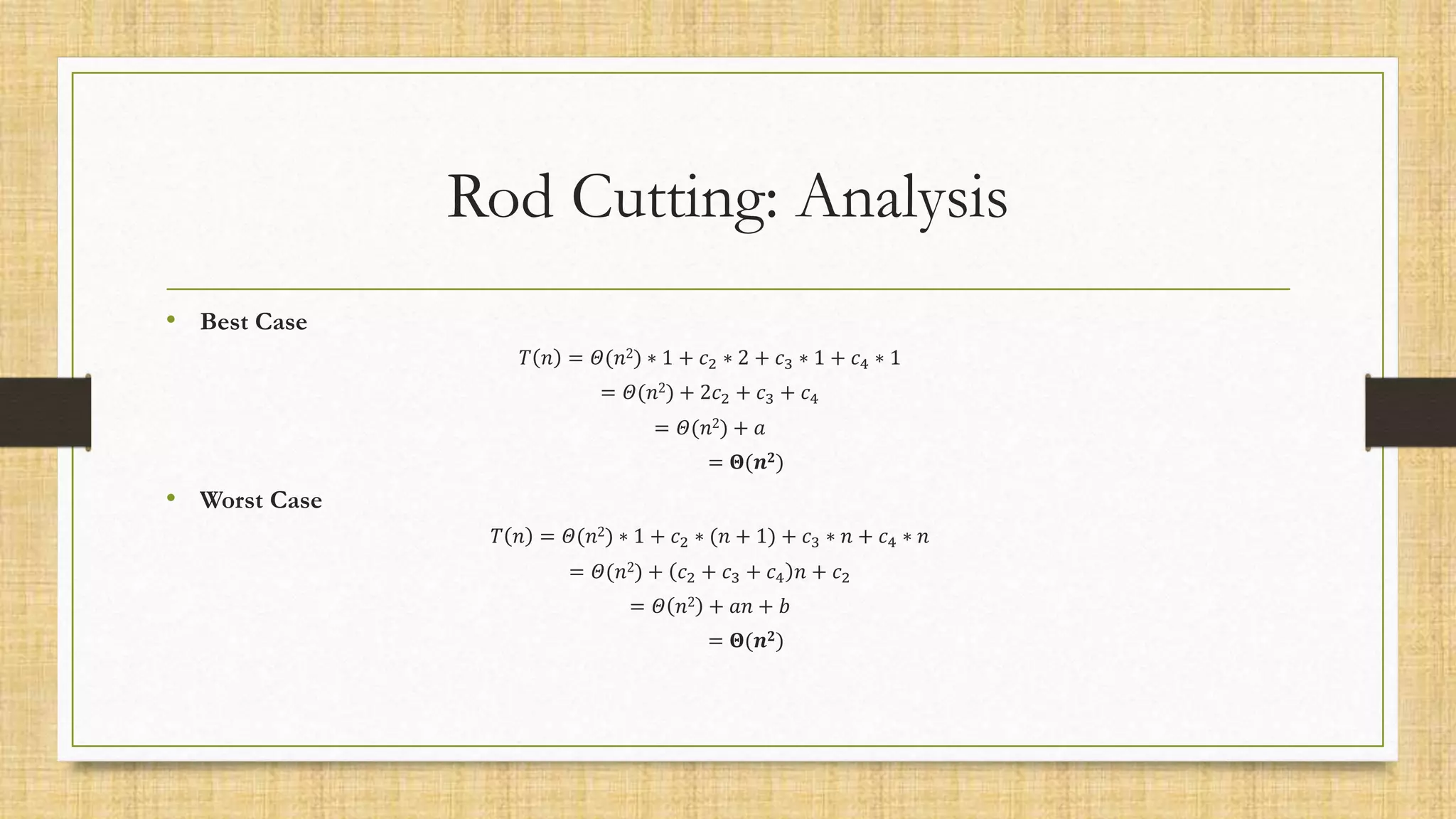 Rod Cutting: Analysis
• Best Case
𝑇 𝑛 = 𝛩(𝑛2) ∗ 1 + 𝑐2 ∗ 2 + 𝑐3 ∗ 1 + 𝑐4 ∗ 1
= 𝛩(𝑛2) + 2𝑐2 + 𝑐3 + 𝑐4
= 𝛩(𝑛2) + 𝑎
= 𝚯(𝒏𝟐)
• Worst Case
𝑇 𝑛 = 𝛩(𝑛2) ∗ 1 + 𝑐2 ∗ (𝑛 + 1) + 𝑐3 ∗ 𝑛 + 𝑐4 ∗ 𝑛
= 𝛩(𝑛2) + 𝑐2 + 𝑐3 + 𝑐4 𝑛 + 𝑐2
= 𝛩 𝑛2 + 𝑎𝑛 + 𝑏
= 𝚯(𝒏𝟐)
 