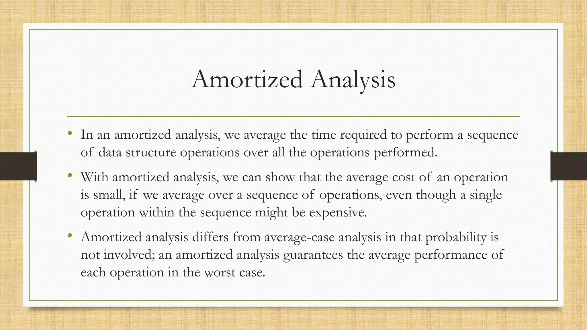 Amortized Analysis
• In an amortized analysis, we average the time required to perform a sequence
of data structure operations over all the operations performed.
• With amortized analysis, we can show that the average cost of an operation
is small, if we average over a sequence of operations, even though a single
operation within the sequence might be expensive.
• Amortized analysis differs from average-case analysis in that probability is
not involved; an amortized analysis guarantees the average performance of
each operation in the worst case.
 