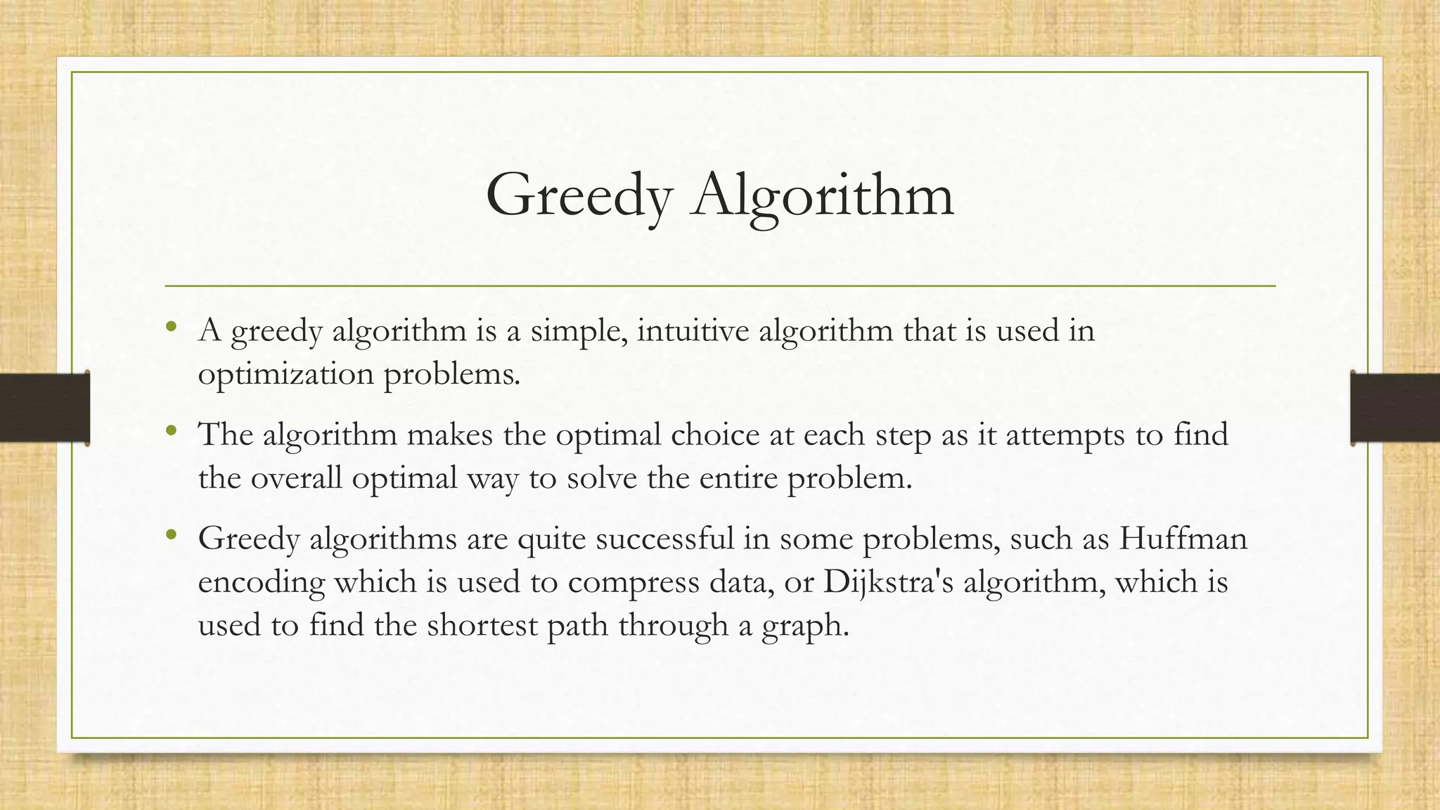 Greedy Algorithm
• A greedy algorithm is a simple, intuitive algorithm that is used in
optimization problems.
• The algorithm makes the optimal choice at each step as it attempts to find
the overall optimal way to solve the entire problem.
• Greedy algorithms are quite successful in some problems, such as Huffman
encoding which is used to compress data, or Dijkstra's algorithm, which is
used to find the shortest path through a graph.
 