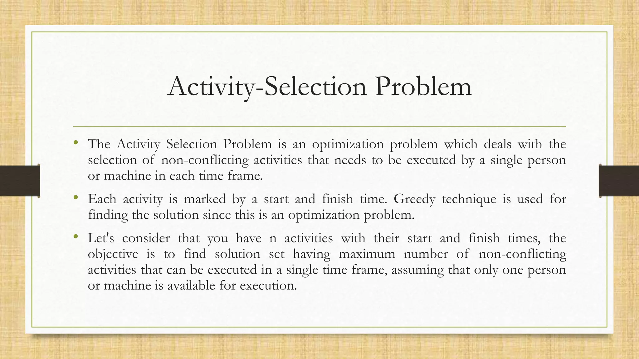 Activity-Selection Problem
• The Activity Selection Problem is an optimization problem which deals with the
selection of non-conflicting activities that needs to be executed by a single person
or machine in each time frame.
• Each activity is marked by a start and finish time. Greedy technique is used for
finding the solution since this is an optimization problem.
• Let's consider that you have n activities with their start and finish times, the
objective is to find solution set having maximum number of non-conflicting
activities that can be executed in a single time frame, assuming that only one person
or machine is available for execution.
 