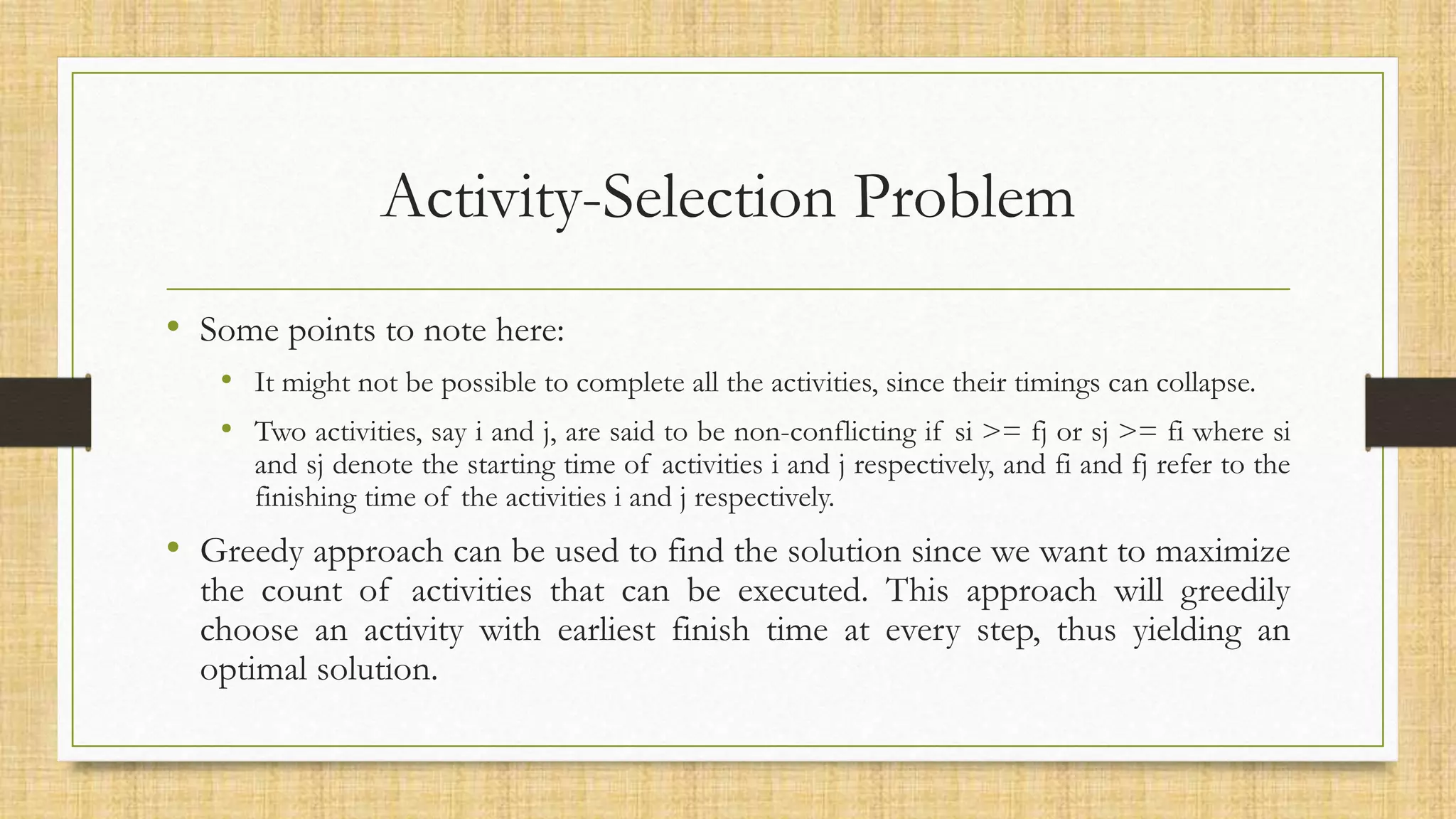 Activity-Selection Problem
• Some points to note here:
• It might not be possible to complete all the activities, since their timings can collapse.
• Two activities, say i and j, are said to be non-conflicting if si >= fj or sj >= fi where si
and sj denote the starting time of activities i and j respectively, and fi and fj refer to the
finishing time of the activities i and j respectively.
• Greedy approach can be used to find the solution since we want to maximize
the count of activities that can be executed. This approach will greedily
choose an activity with earliest finish time at every step, thus yielding an
optimal solution.
 