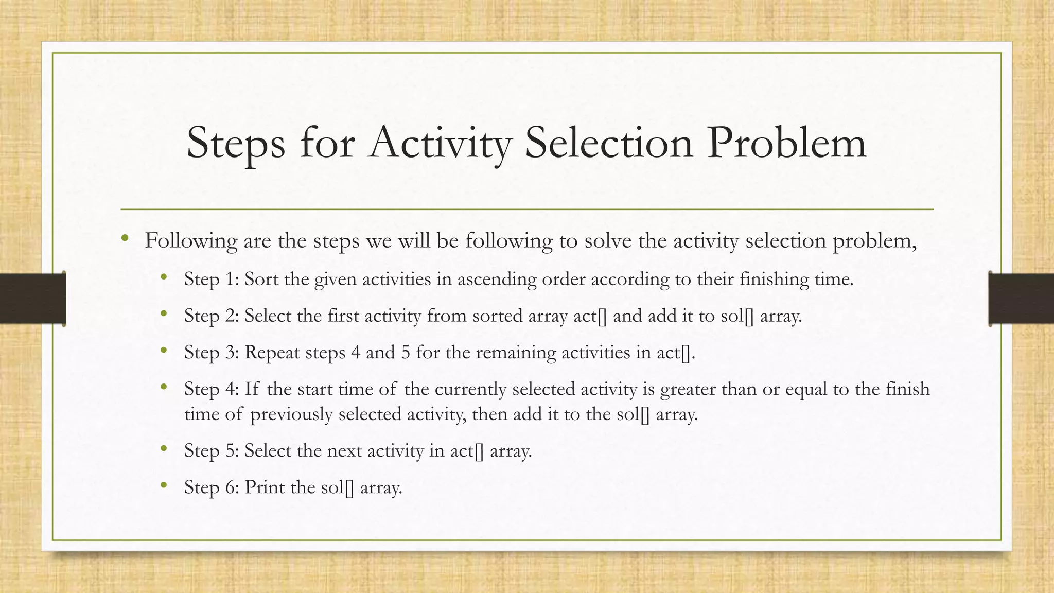 Steps for Activity Selection Problem
• Following are the steps we will be following to solve the activity selection problem,
• Step 1: Sort the given activities in ascending order according to their finishing time.
• Step 2: Select the first activity from sorted array act[] and add it to sol[] array.
• Step 3: Repeat steps 4 and 5 for the remaining activities in act[].
• Step 4: If the start time of the currently selected activity is greater than or equal to the finish
time of previously selected activity, then add it to the sol[] array.
• Step 5: Select the next activity in act[] array.
• Step 6: Print the sol[] array.
 