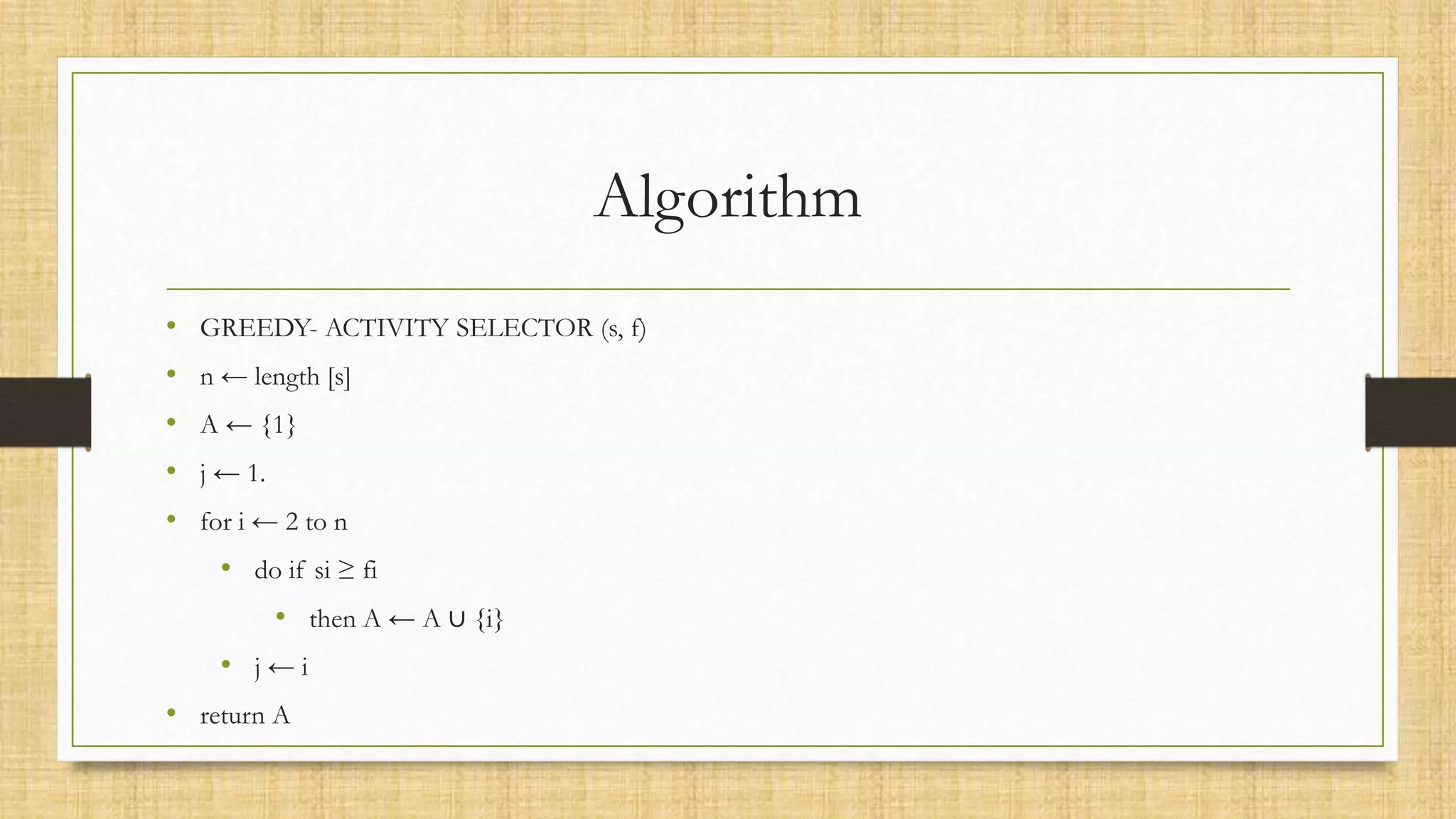 Algorithm
• GREEDY- ACTIVITY SELECTOR (s, f)
• n ← length [s]
• A ← {1}
• j ← 1.
• for i ← 2 to n
• do if si ≥ fi
• then A ← A ∪ {i}
• j ← i
• return A
 