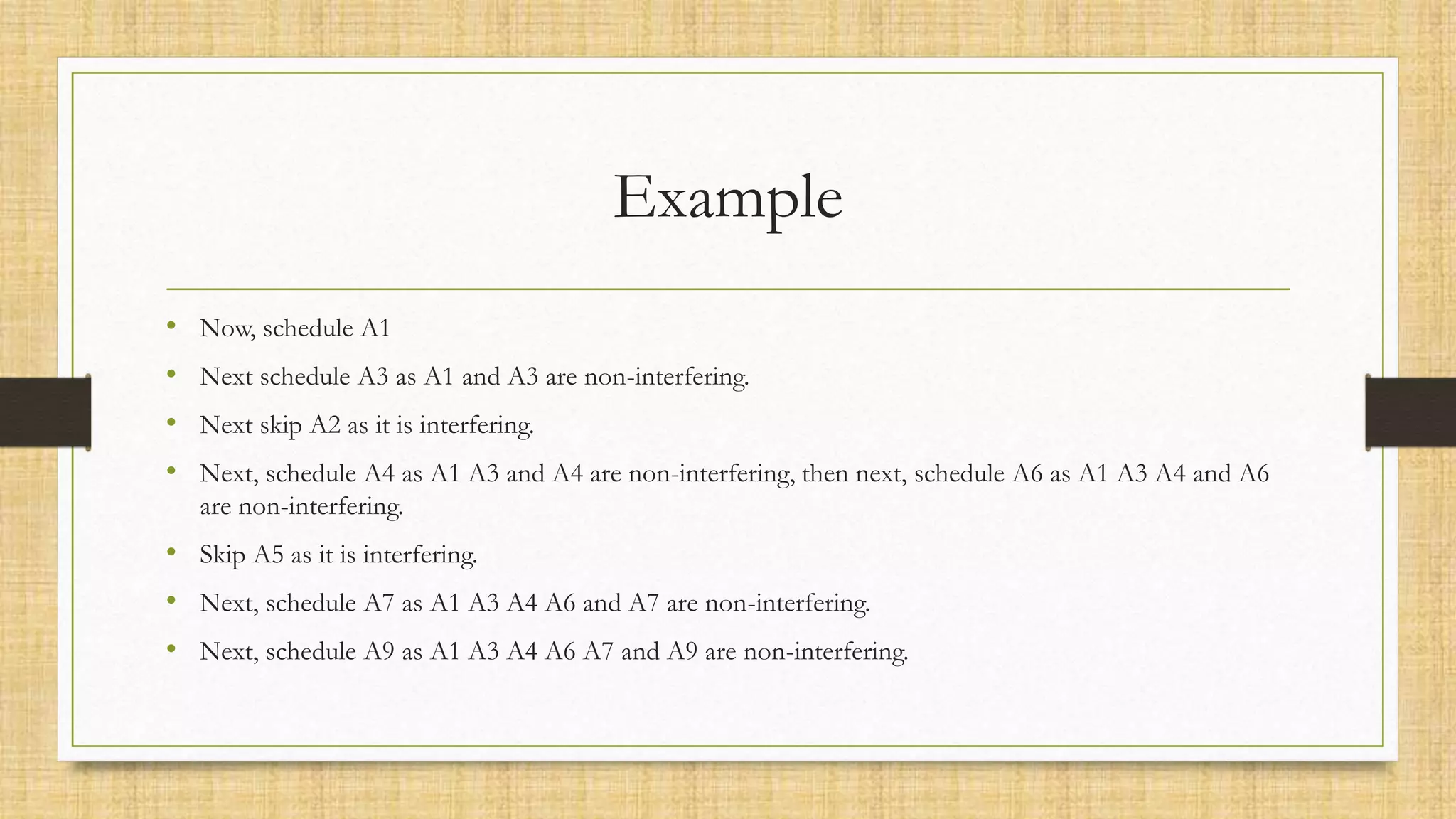 Example
• Now, schedule A1
• Next schedule A3 as A1 and A3 are non-interfering.
• Next skip A2 as it is interfering.
• Next, schedule A4 as A1 A3 and A4 are non-interfering, then next, schedule A6 as A1 A3 A4 and A6
are non-interfering.
• Skip A5 as it is interfering.
• Next, schedule A7 as A1 A3 A4 A6 and A7 are non-interfering.
• Next, schedule A9 as A1 A3 A4 A6 A7 and A9 are non-interfering.
 