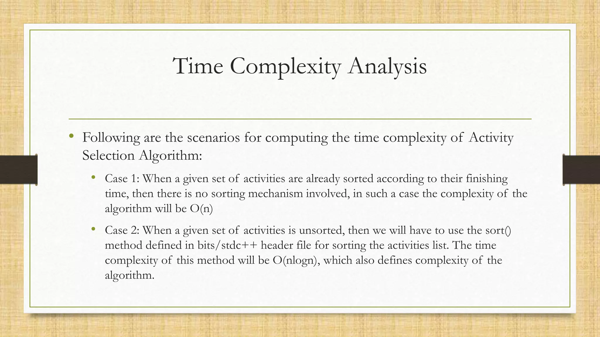 Time Complexity Analysis
• Following are the scenarios for computing the time complexity of Activity
Selection Algorithm:
• Case 1: When a given set of activities are already sorted according to their finishing
time, then there is no sorting mechanism involved, in such a case the complexity of the
algorithm will be O(n)
• Case 2: When a given set of activities is unsorted, then we will have to use the sort()
method defined in bits/stdc++ header file for sorting the activities list. The time
complexity of this method will be O(nlogn), which also defines complexity of the
algorithm.
 