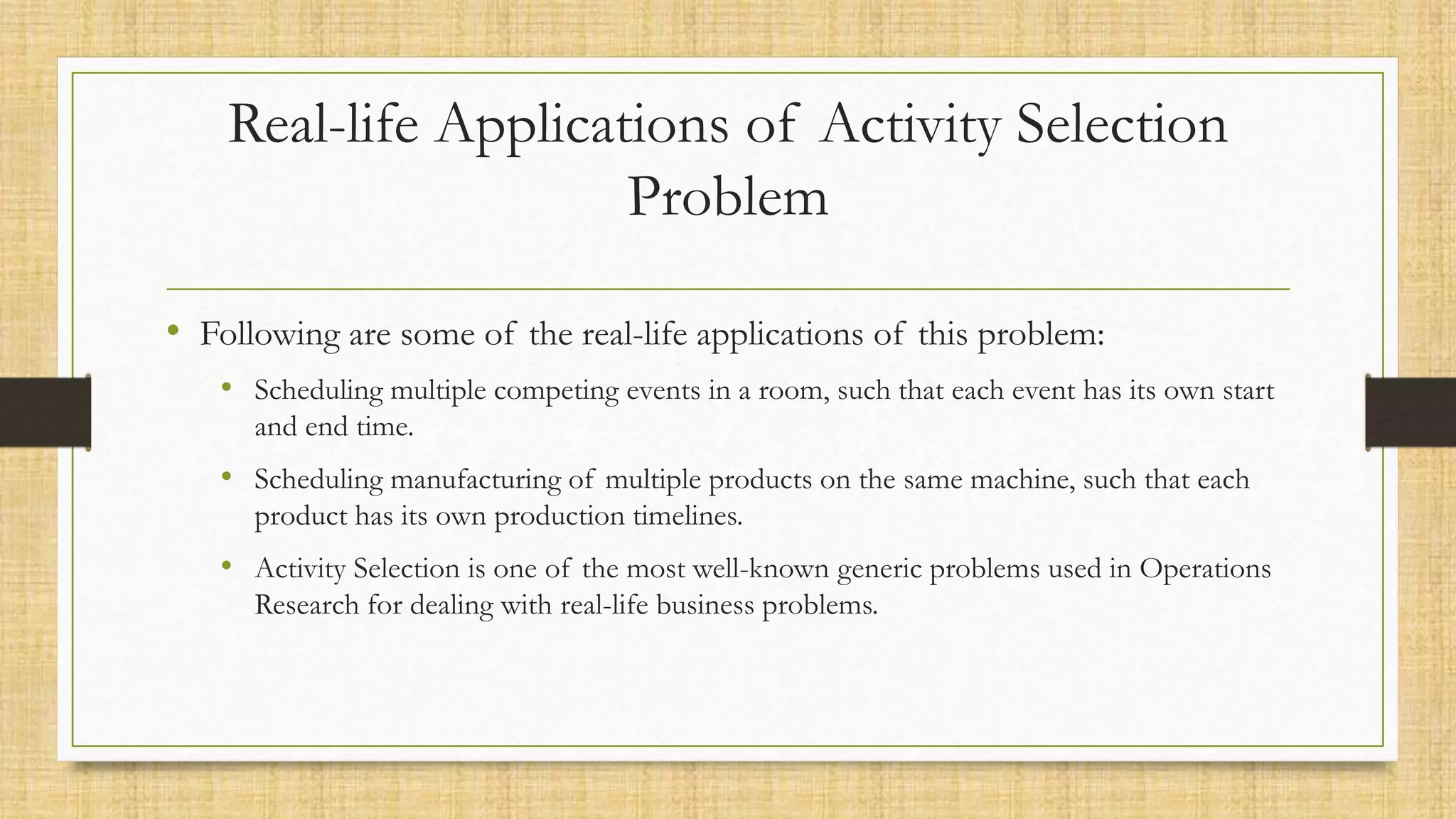 Real-life Applications of Activity Selection
Problem
• Following are some of the real-life applications of this problem:
• Scheduling multiple competing events in a room, such that each event has its own start
and end time.
• Scheduling manufacturing of multiple products on the same machine, such that each
product has its own production timelines.
• Activity Selection is one of the most well-known generic problems used in Operations
Research for dealing with real-life business problems.
 