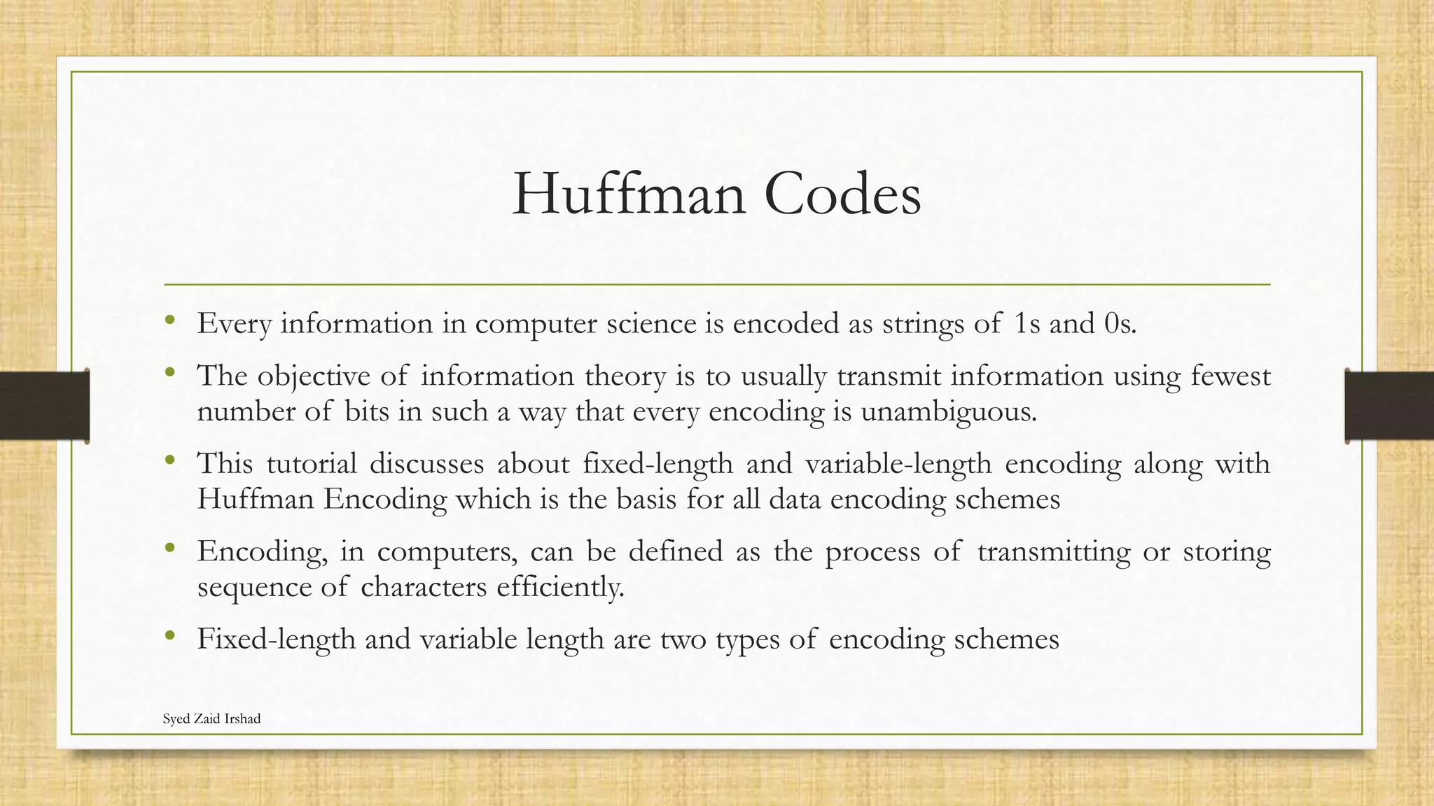 Huffman Codes
• Every information in computer science is encoded as strings of 1s and 0s.
• The objective of information theory is to usually transmit information using fewest
number of bits in such a way that every encoding is unambiguous.
• This tutorial discusses about fixed-length and variable-length encoding along with
Huffman Encoding which is the basis for all data encoding schemes
• Encoding, in computers, can be defined as the process of transmitting or storing
sequence of characters efficiently.
• Fixed-length and variable length are two types of encoding schemes
Syed Zaid Irshad
 