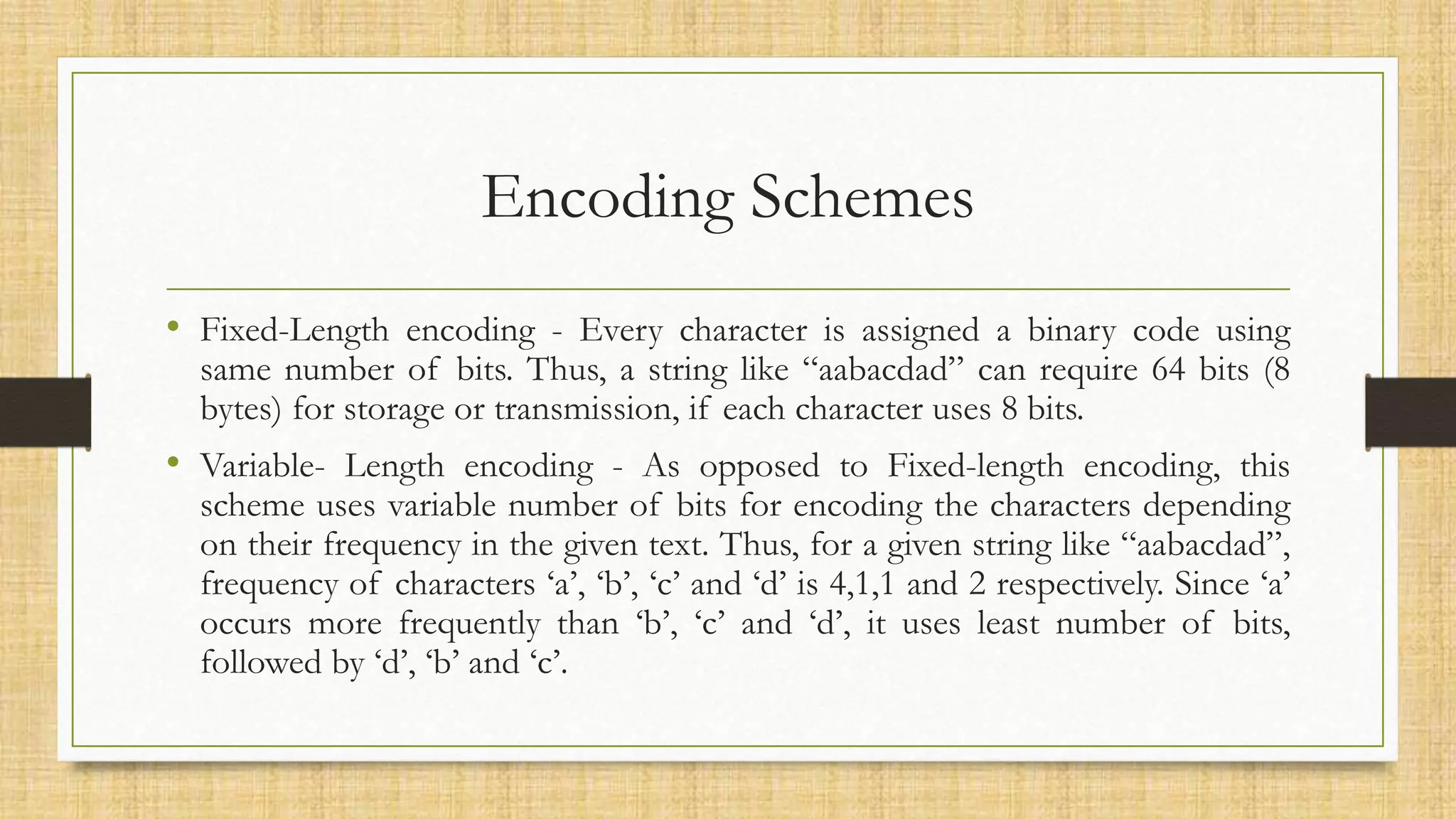 Encoding Schemes
• Fixed-Length encoding - Every character is assigned a binary code using
same number of bits. Thus, a string like “aabacdad” can require 64 bits (8
bytes) for storage or transmission, if each character uses 8 bits.
• Variable- Length encoding - As opposed to Fixed-length encoding, this
scheme uses variable number of bits for encoding the characters depending
on their frequency in the given text. Thus, for a given string like “aabacdad”,
frequency of characters ‘a’, ‘b’, ‘c’ and ‘d’ is 4,1,1 and 2 respectively. Since ‘a’
occurs more frequently than ‘b’, ‘c’ and ‘d’, it uses least number of bits,
followed by ‘d’, ‘b’ and ‘c’.
 
