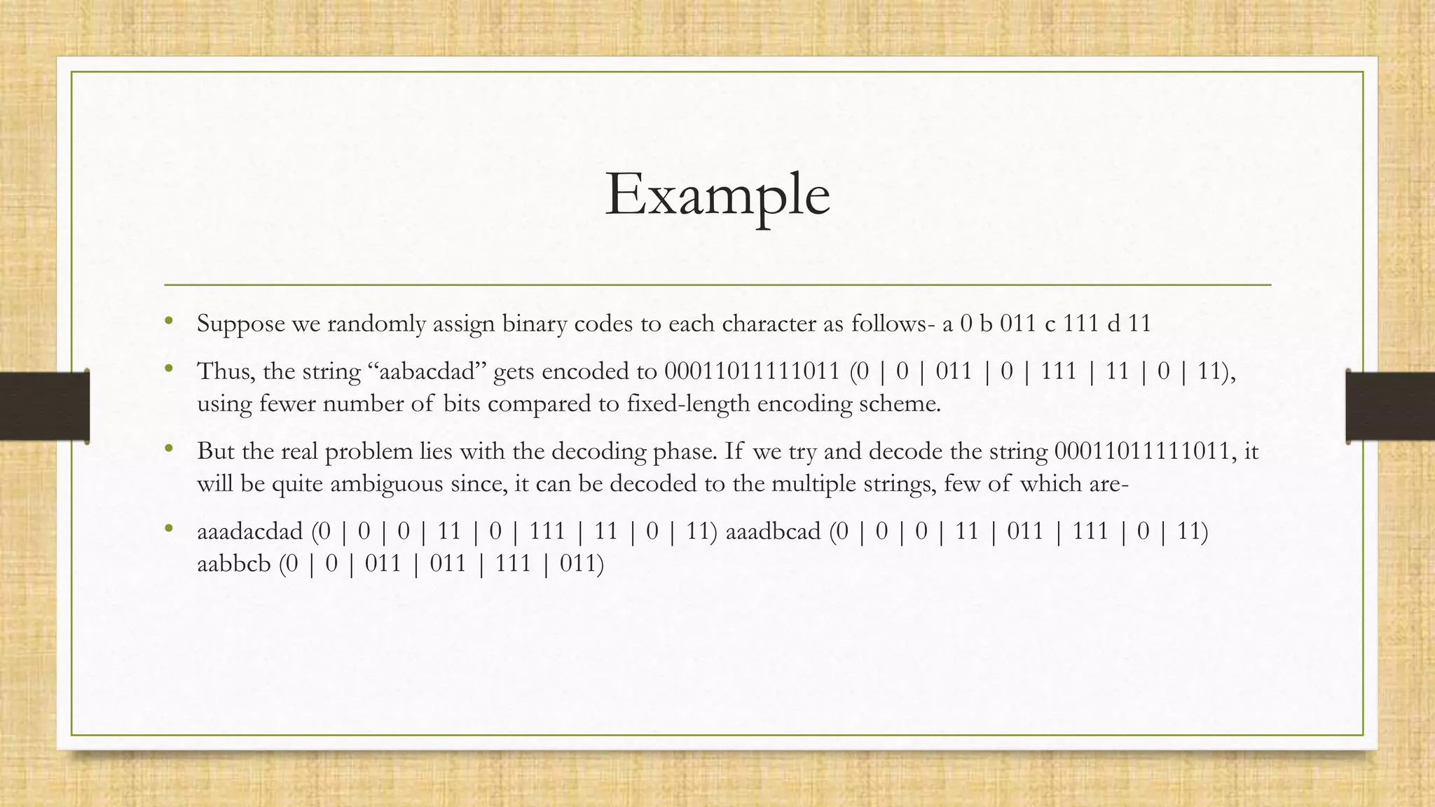 Example
• Suppose we randomly assign binary codes to each character as follows- a 0 b 011 c 111 d 11
• Thus, the string “aabacdad” gets encoded to 00011011111011 (0 | 0 | 011 | 0 | 111 | 11 | 0 | 11),
using fewer number of bits compared to fixed-length encoding scheme.
• But the real problem lies with the decoding phase. If we try and decode the string 00011011111011, it
will be quite ambiguous since, it can be decoded to the multiple strings, few of which are-
• aaadacdad (0 | 0 | 0 | 11 | 0 | 111 | 11 | 0 | 11) aaadbcad (0 | 0 | 0 | 11 | 011 | 111 | 0 | 11)
aabbcb (0 | 0 | 011 | 011 | 111 | 011)
 
