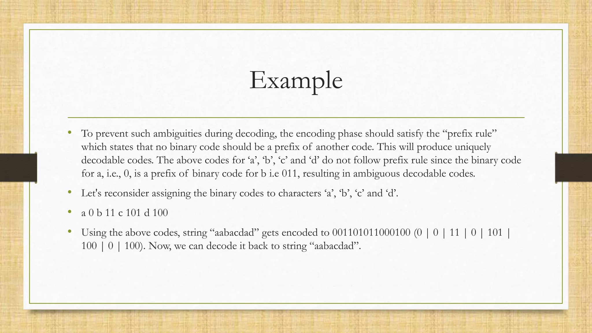 Example
• To prevent such ambiguities during decoding, the encoding phase should satisfy the “prefix rule”
which states that no binary code should be a prefix of another code. This will produce uniquely
decodable codes. The above codes for ‘a’, ‘b’, ‘c’ and ‘d’ do not follow prefix rule since the binary code
for a, i.e., 0, is a prefix of binary code for b i.e 011, resulting in ambiguous decodable codes.
• Let's reconsider assigning the binary codes to characters ‘a’, ‘b’, ‘c’ and ‘d’.
• a 0 b 11 c 101 d 100
• Using the above codes, string “aabacdad” gets encoded to 001101011000100 (0 | 0 | 11 | 0 | 101 |
100 | 0 | 100). Now, we can decode it back to string “aabacdad”.
 