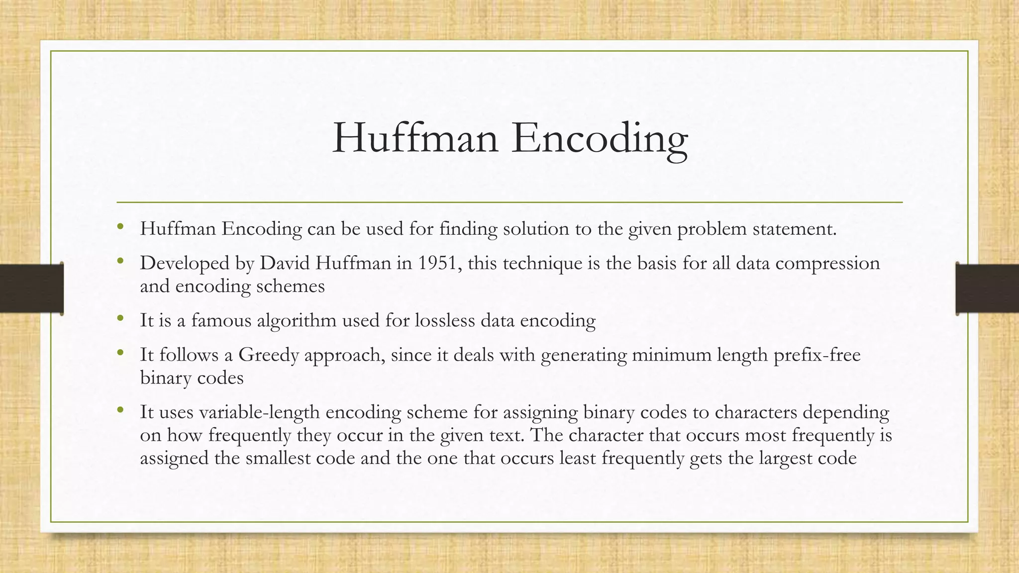 Huffman Encoding
• Huffman Encoding can be used for finding solution to the given problem statement.
• Developed by David Huffman in 1951, this technique is the basis for all data compression
and encoding schemes
• It is a famous algorithm used for lossless data encoding
• It follows a Greedy approach, since it deals with generating minimum length prefix-free
binary codes
• It uses variable-length encoding scheme for assigning binary codes to characters depending
on how frequently they occur in the given text. The character that occurs most frequently is
assigned the smallest code and the one that occurs least frequently gets the largest code
 