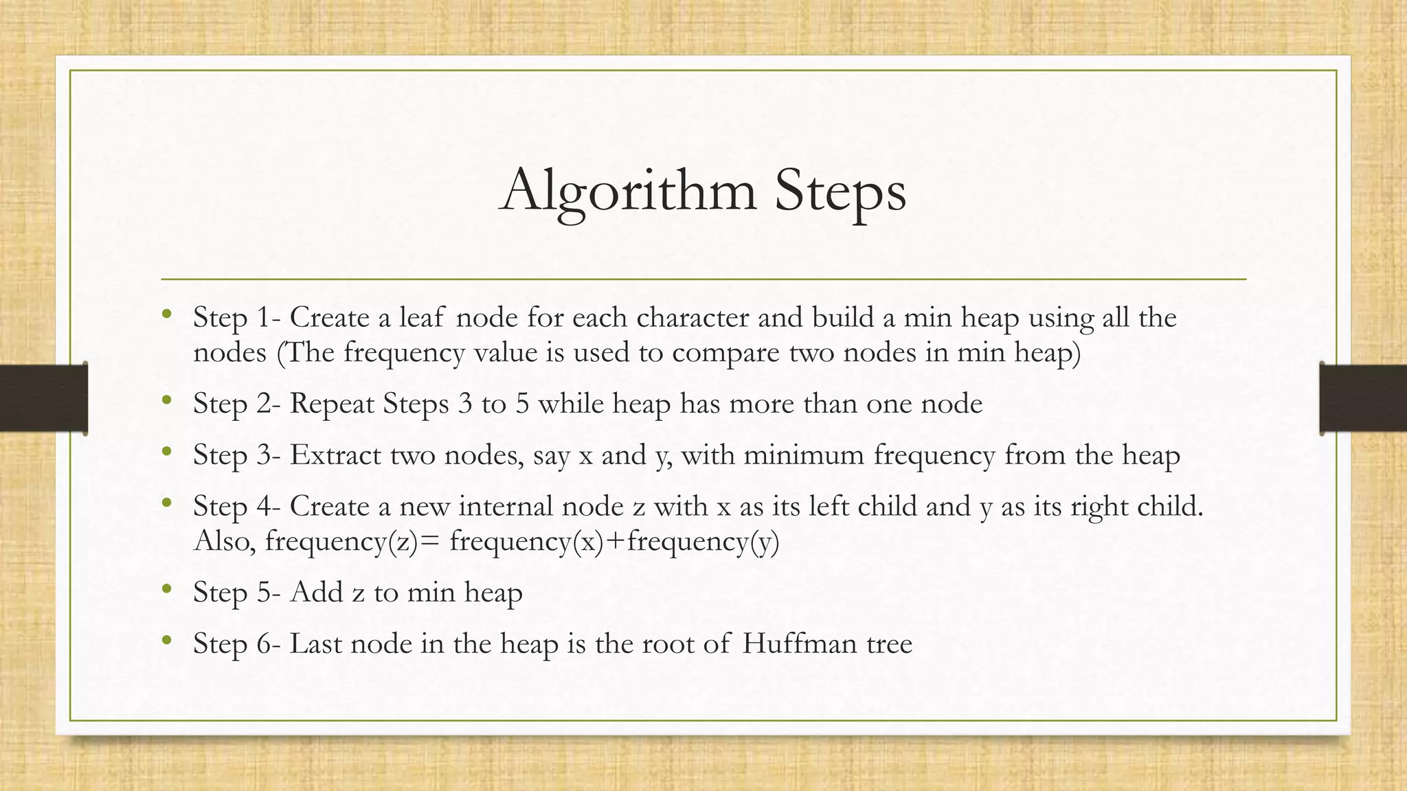 Algorithm Steps
• Step 1- Create a leaf node for each character and build a min heap using all the
nodes (The frequency value is used to compare two nodes in min heap)
• Step 2- Repeat Steps 3 to 5 while heap has more than one node
• Step 3- Extract two nodes, say x and y, with minimum frequency from the heap
• Step 4- Create a new internal node z with x as its left child and y as its right child.
Also, frequency(z)= frequency(x)+frequency(y)
• Step 5- Add z to min heap
• Step 6- Last node in the heap is the root of Huffman tree
 