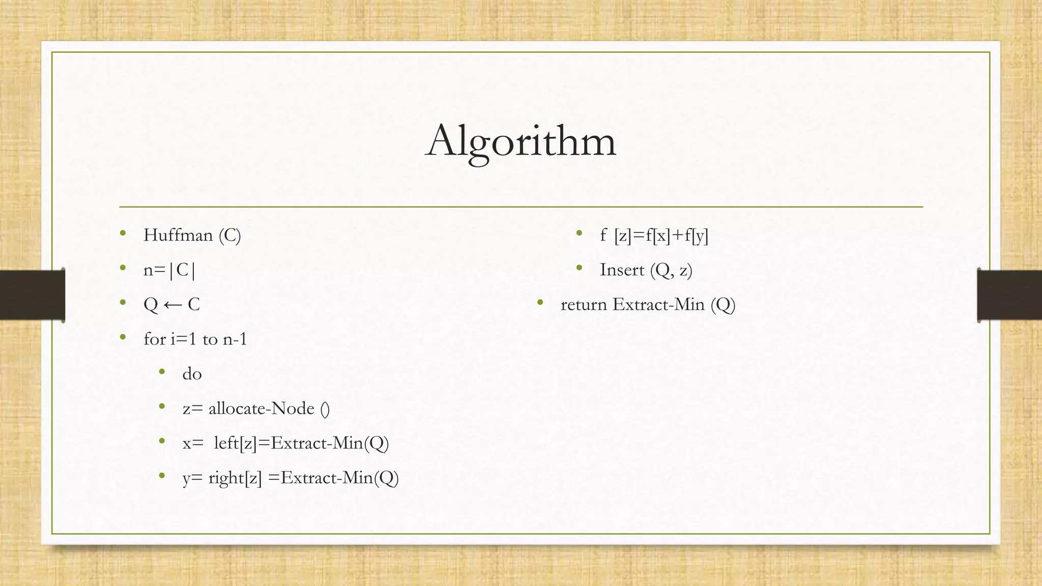 Algorithm
• Huffman (C)
• n=|C|
• Q ← C
• for i=1 to n-1
• do
• z= allocate-Node ()
• x= left[z]=Extract-Min(Q)
• y= right[z] =Extract-Min(Q)
• f [z]=f[x]+f[y]
• Insert (Q, z)
• return Extract-Min (Q)
 