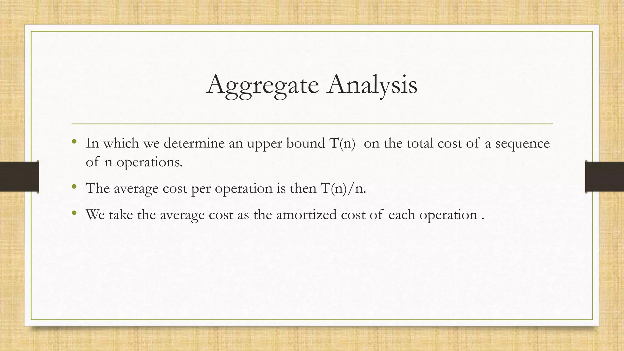 Aggregate Analysis
• In which we determine an upper bound T(n) on the total cost of a sequence
of n operations.
• The average cost per operation is then T(n)/n.
• We take the average cost as the amortized cost of each operation .
 