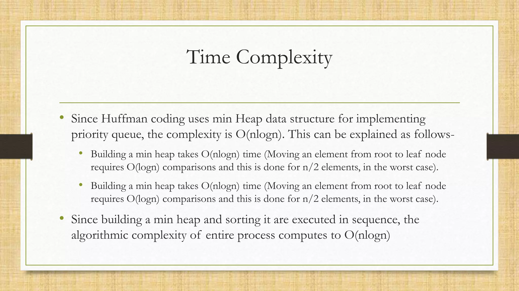 Time Complexity
• Since Huffman coding uses min Heap data structure for implementing
priority queue, the complexity is O(nlogn). This can be explained as follows-
• Building a min heap takes O(nlogn) time (Moving an element from root to leaf node
requires O(logn) comparisons and this is done for n/2 elements, in the worst case).
• Building a min heap takes O(nlogn) time (Moving an element from root to leaf node
requires O(logn) comparisons and this is done for n/2 elements, in the worst case).
• Since building a min heap and sorting it are executed in sequence, the
algorithmic complexity of entire process computes to O(nlogn)
 
