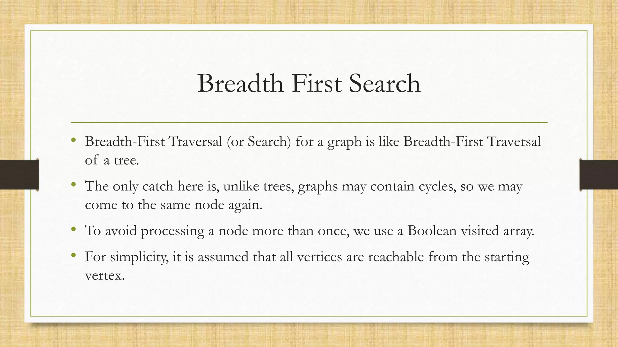 Breadth First Search
• Breadth-First Traversal (or Search) for a graph is like Breadth-First Traversal
of a tree.
• The only catch here is, unlike trees, graphs may contain cycles, so we may
come to the same node again.
• To avoid processing a node more than once, we use a Boolean visited array.
• For simplicity, it is assumed that all vertices are reachable from the starting
vertex.
 