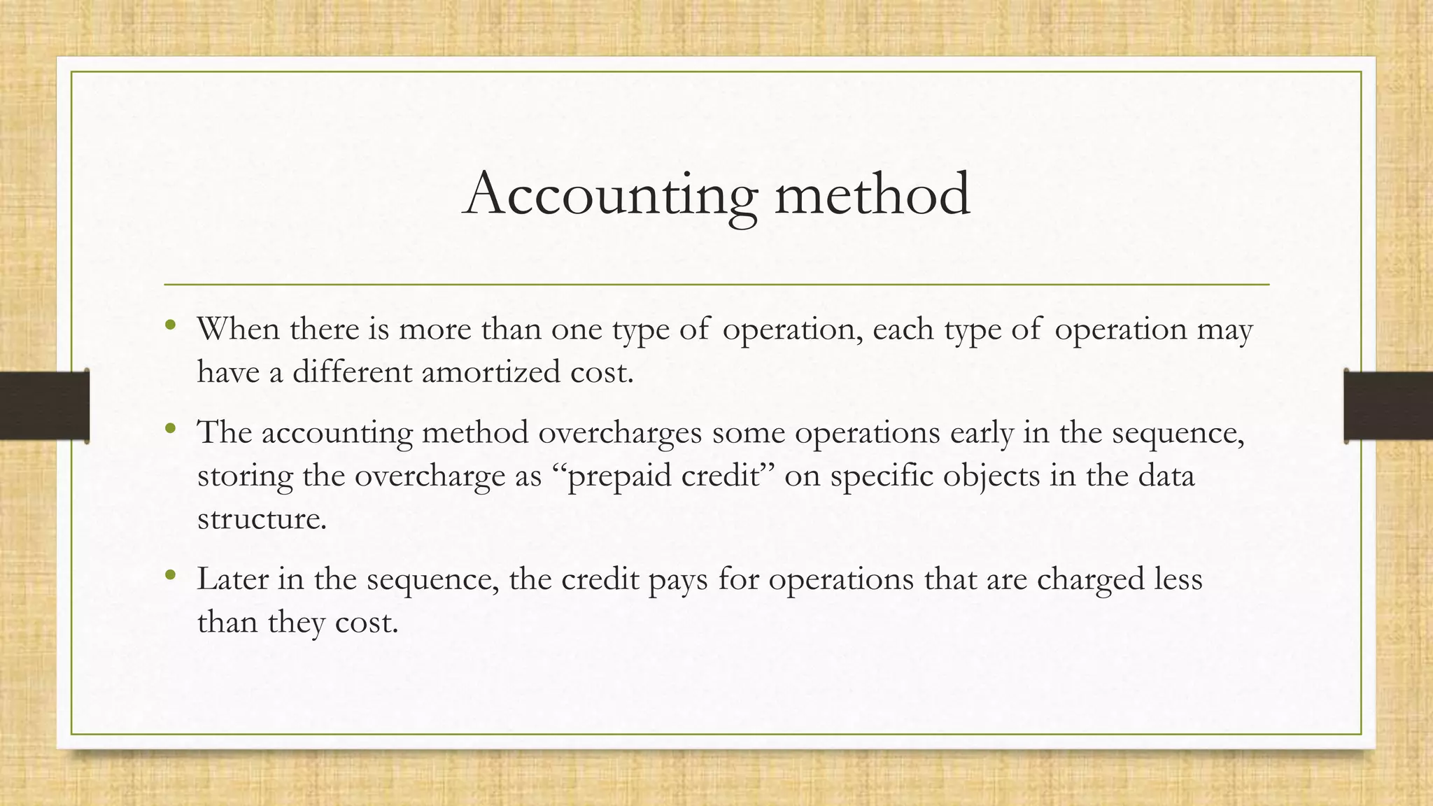 Accounting method
• When there is more than one type of operation, each type of operation may
have a different amortized cost.
• The accounting method overcharges some operations early in the sequence,
storing the overcharge as “prepaid credit” on specific objects in the data
structure.
• Later in the sequence, the credit pays for operations that are charged less
than they cost.
 