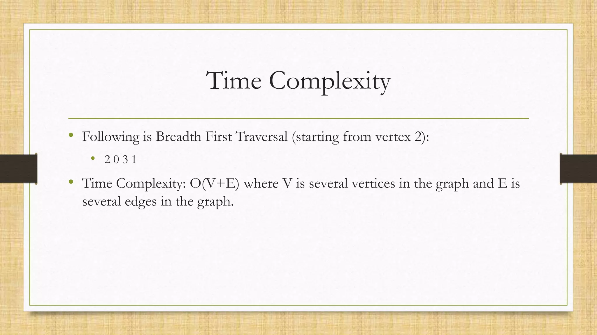 Time Complexity
• Following is Breadth First Traversal (starting from vertex 2):
• 2 0 3 1
• Time Complexity: O(V+E) where V is several vertices in the graph and E is
several edges in the graph.
 