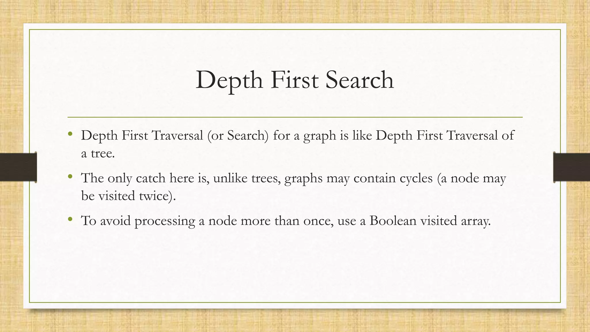 Depth First Search
• Depth First Traversal (or Search) for a graph is like Depth First Traversal of
a tree.
• The only catch here is, unlike trees, graphs may contain cycles (a node may
be visited twice).
• To avoid processing a node more than once, use a Boolean visited array.
 