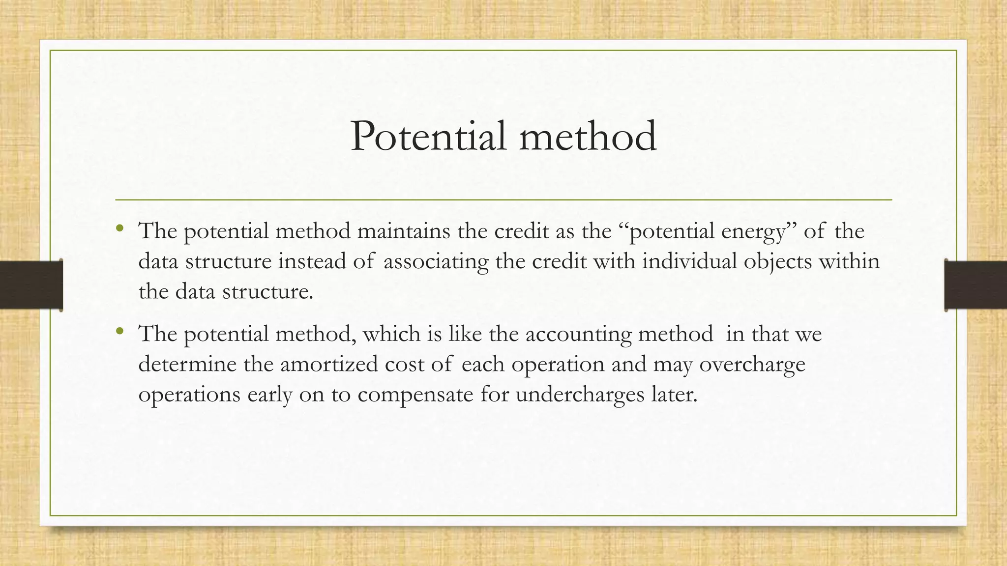 Potential method
• The potential method maintains the credit as the “potential energy” of the
data structure instead of associating the credit with individual objects within
the data structure.
• The potential method, which is like the accounting method in that we
determine the amortized cost of each operation and may overcharge
operations early on to compensate for undercharges later.
 
