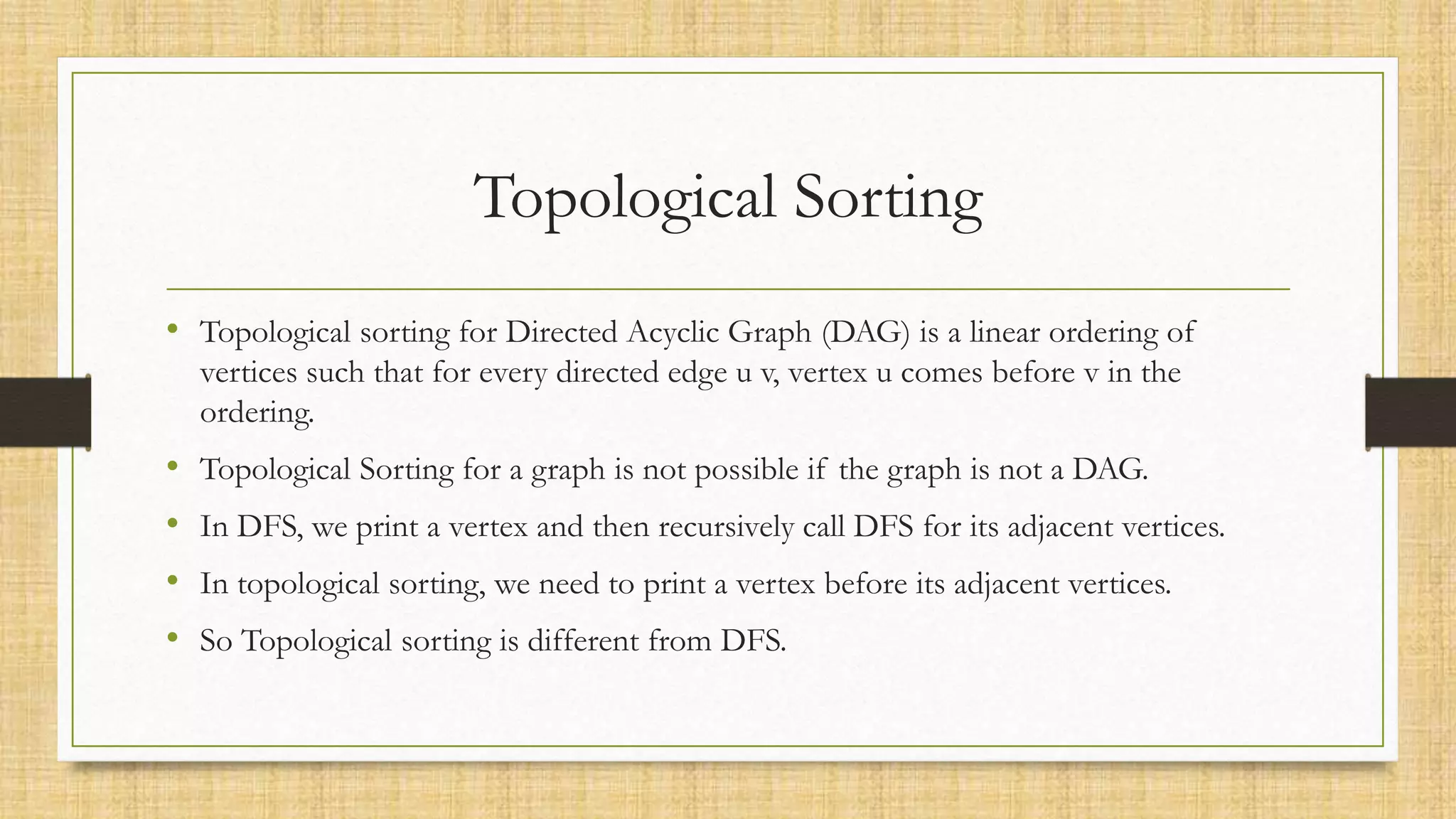 Topological Sorting
• Topological sorting for Directed Acyclic Graph (DAG) is a linear ordering of
vertices such that for every directed edge u v, vertex u comes before v in the
ordering.
• Topological Sorting for a graph is not possible if the graph is not a DAG.
• In DFS, we print a vertex and then recursively call DFS for its adjacent vertices.
• In topological sorting, we need to print a vertex before its adjacent vertices.
• So Topological sorting is different from DFS.
 