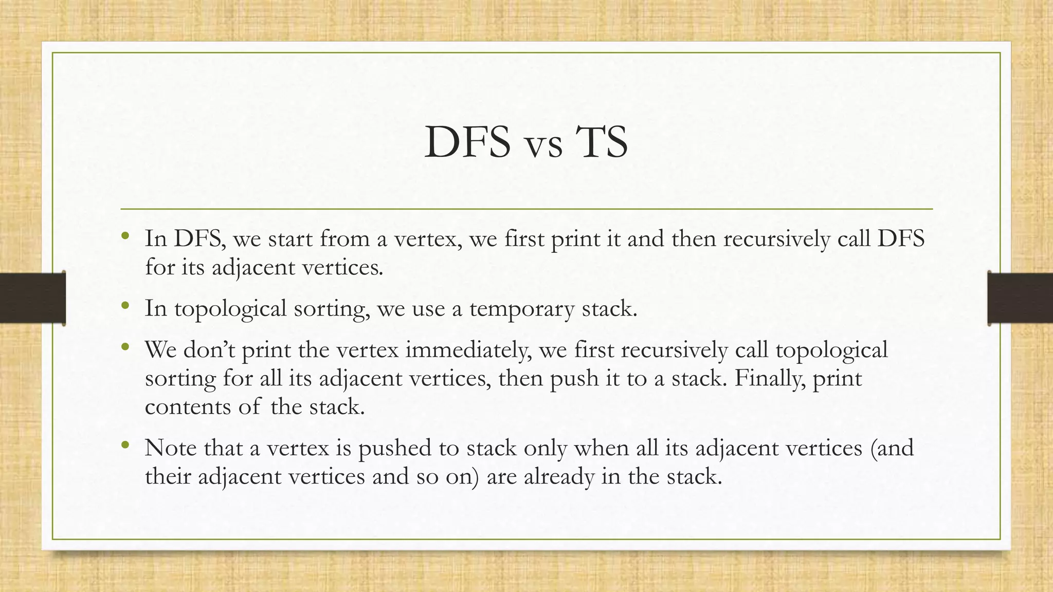 DFS vs TS
• In DFS, we start from a vertex, we first print it and then recursively call DFS
for its adjacent vertices.
• In topological sorting, we use a temporary stack.
• We don’t print the vertex immediately, we first recursively call topological
sorting for all its adjacent vertices, then push it to a stack. Finally, print
contents of the stack.
• Note that a vertex is pushed to stack only when all its adjacent vertices (and
their adjacent vertices and so on) are already in the stack.
 