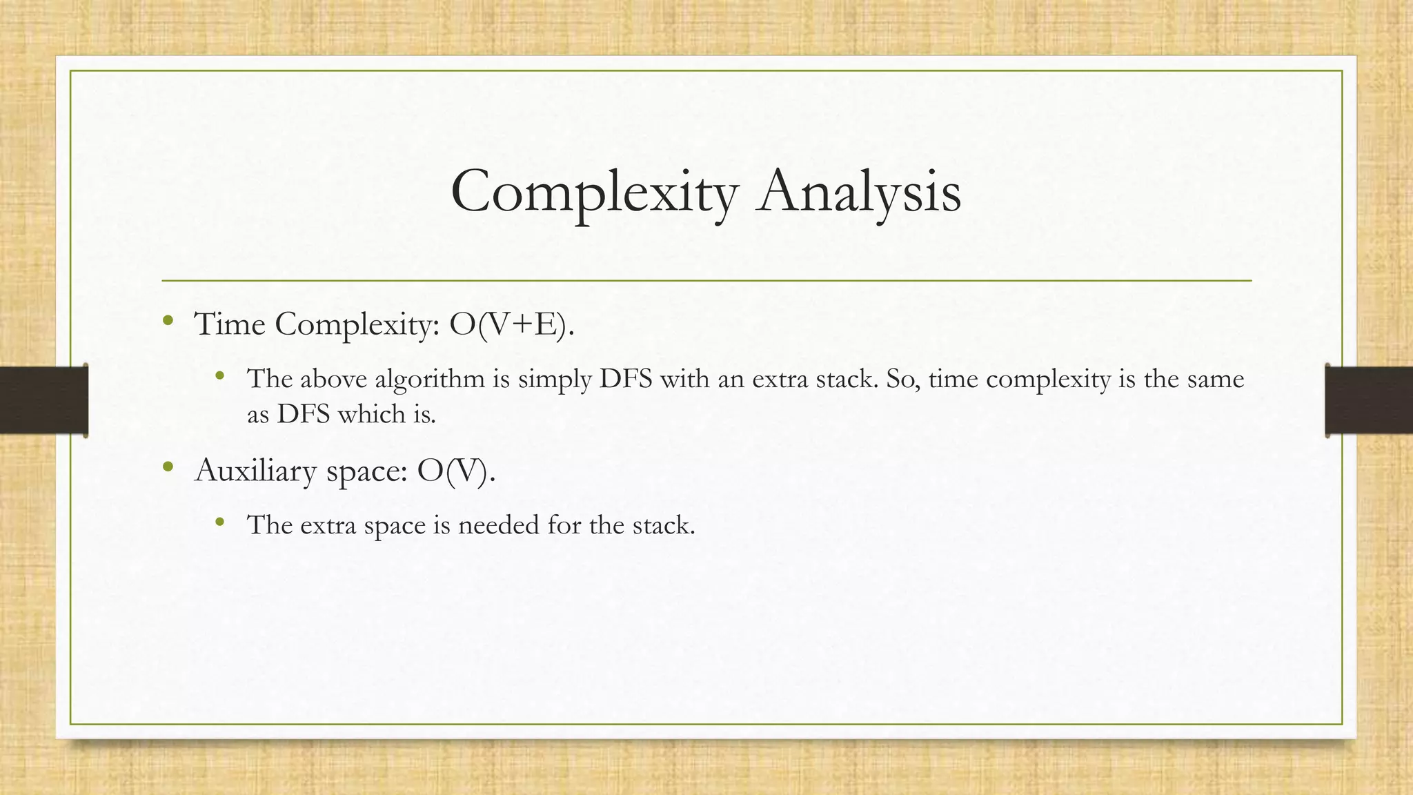 Complexity Analysis
• Time Complexity: O(V+E).
• The above algorithm is simply DFS with an extra stack. So, time complexity is the same
as DFS which is.
• Auxiliary space: O(V).
• The extra space is needed for the stack.
 