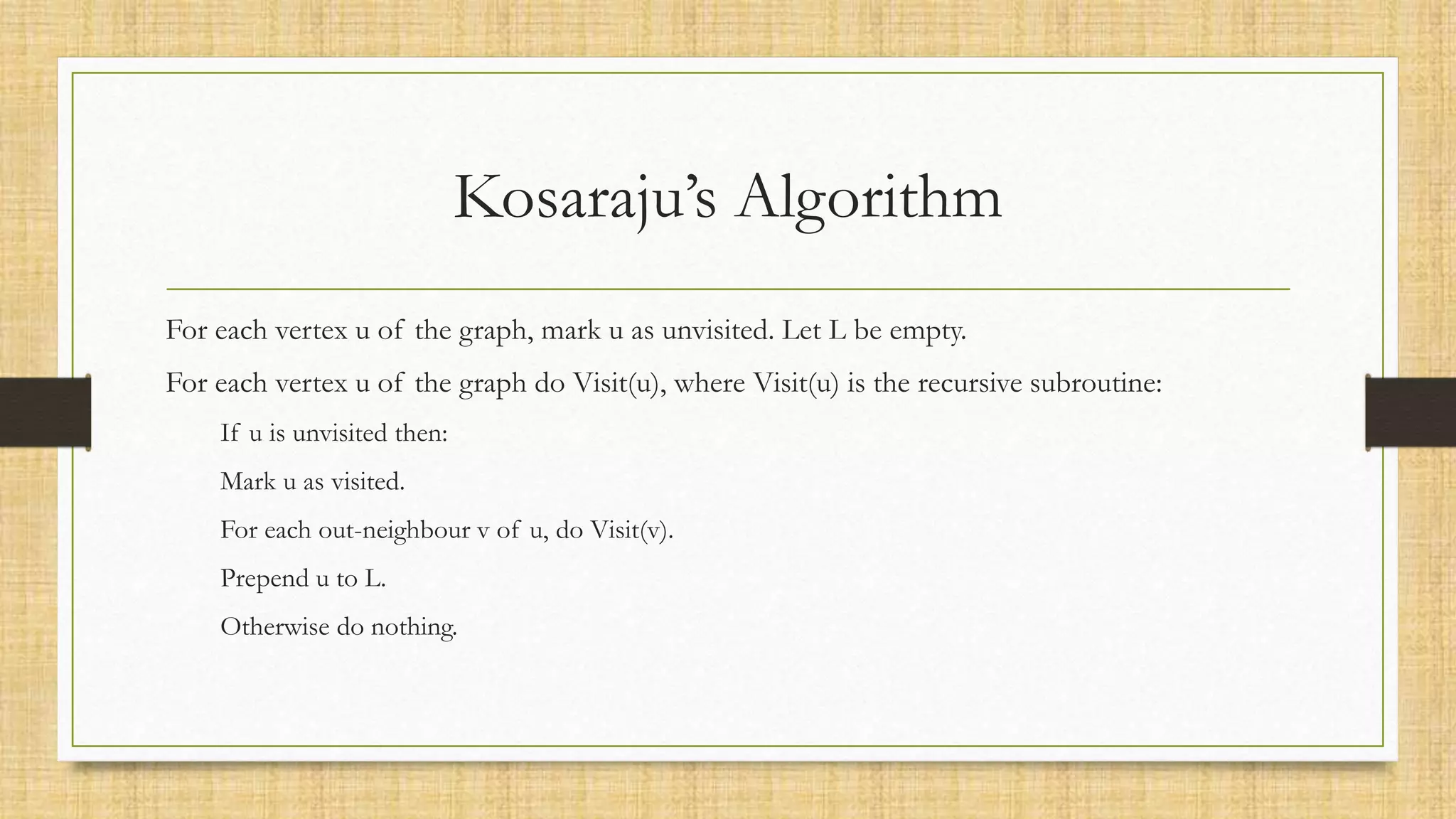 Kosaraju’s Algorithm
For each vertex u of the graph, mark u as unvisited. Let L be empty.
For each vertex u of the graph do Visit(u), where Visit(u) is the recursive subroutine:
If u is unvisited then:
Mark u as visited.
For each out-neighbour v of u, do Visit(v).
Prepend u to L.
Otherwise do nothing.
 