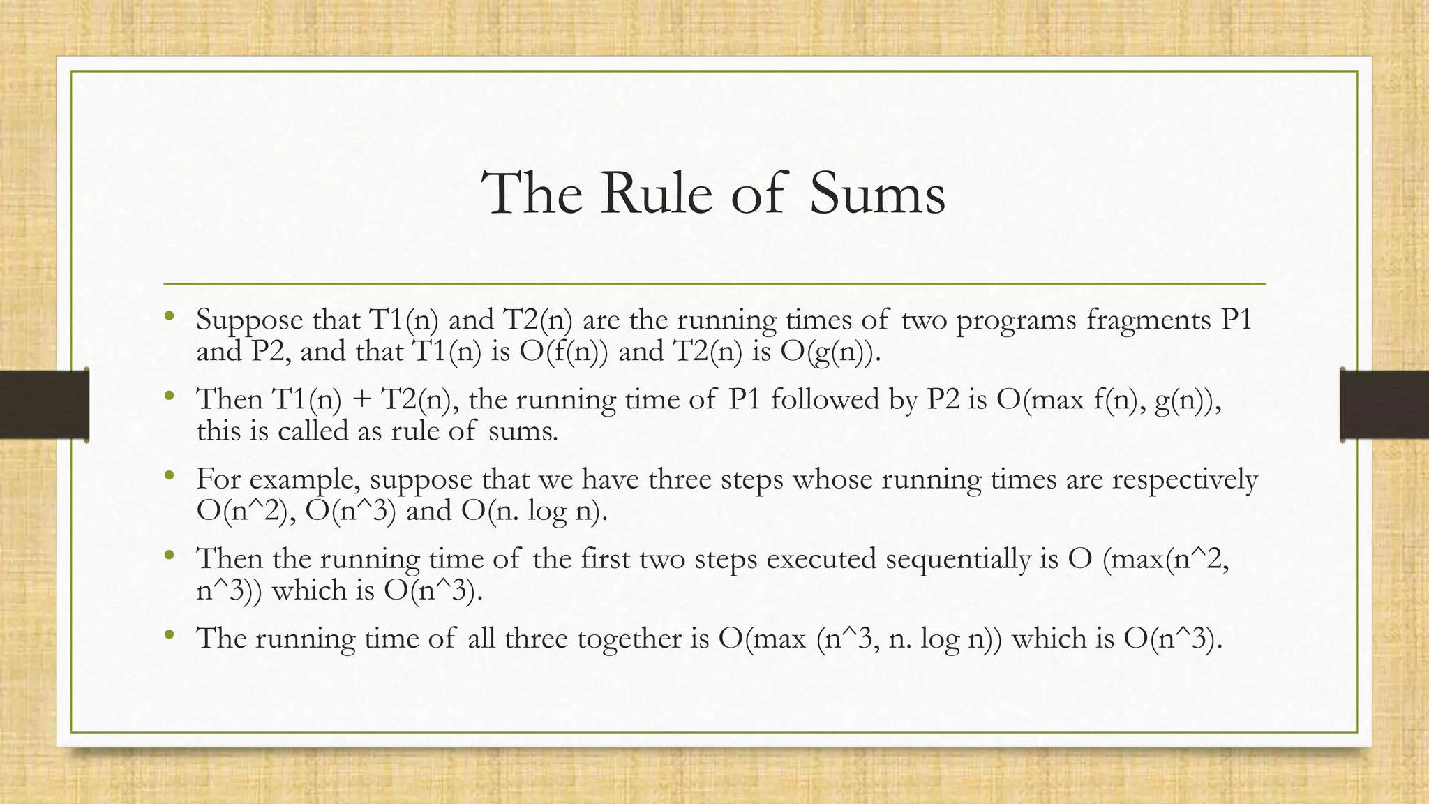 The Rule of Sums
• Suppose that T1(n) and T2(n) are the running times of two programs fragments P1
and P2, and that T1(n) is O(f(n)) and T2(n) is O(g(n)).
• Then T1(n) + T2(n), the running time of P1 followed by P2 is O(max f(n), g(n)),
this is called as rule of sums.
• For example, suppose that we have three steps whose running times are respectively
O(n^2), O(n^3) and O(n. log n).
• Then the running time of the first two steps executed sequentially is O (max(n^2,
n^3)) which is O(n^3).
• The running time of all three together is O(max (n^3, n. log n)) which is O(n^3).
 