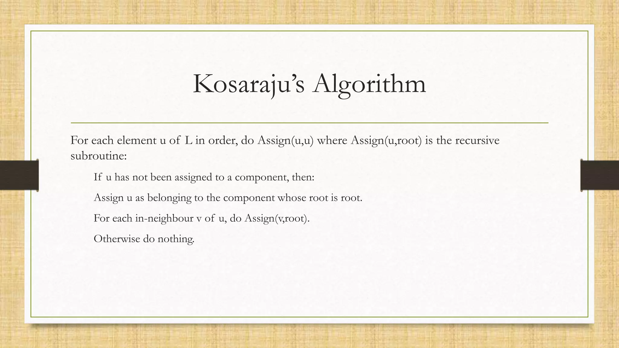 Kosaraju’s Algorithm
For each element u of L in order, do Assign(u,u) where Assign(u,root) is the recursive
subroutine:
If u has not been assigned to a component, then:
Assign u as belonging to the component whose root is root.
For each in-neighbour v of u, do Assign(v,root).
Otherwise do nothing.
 
