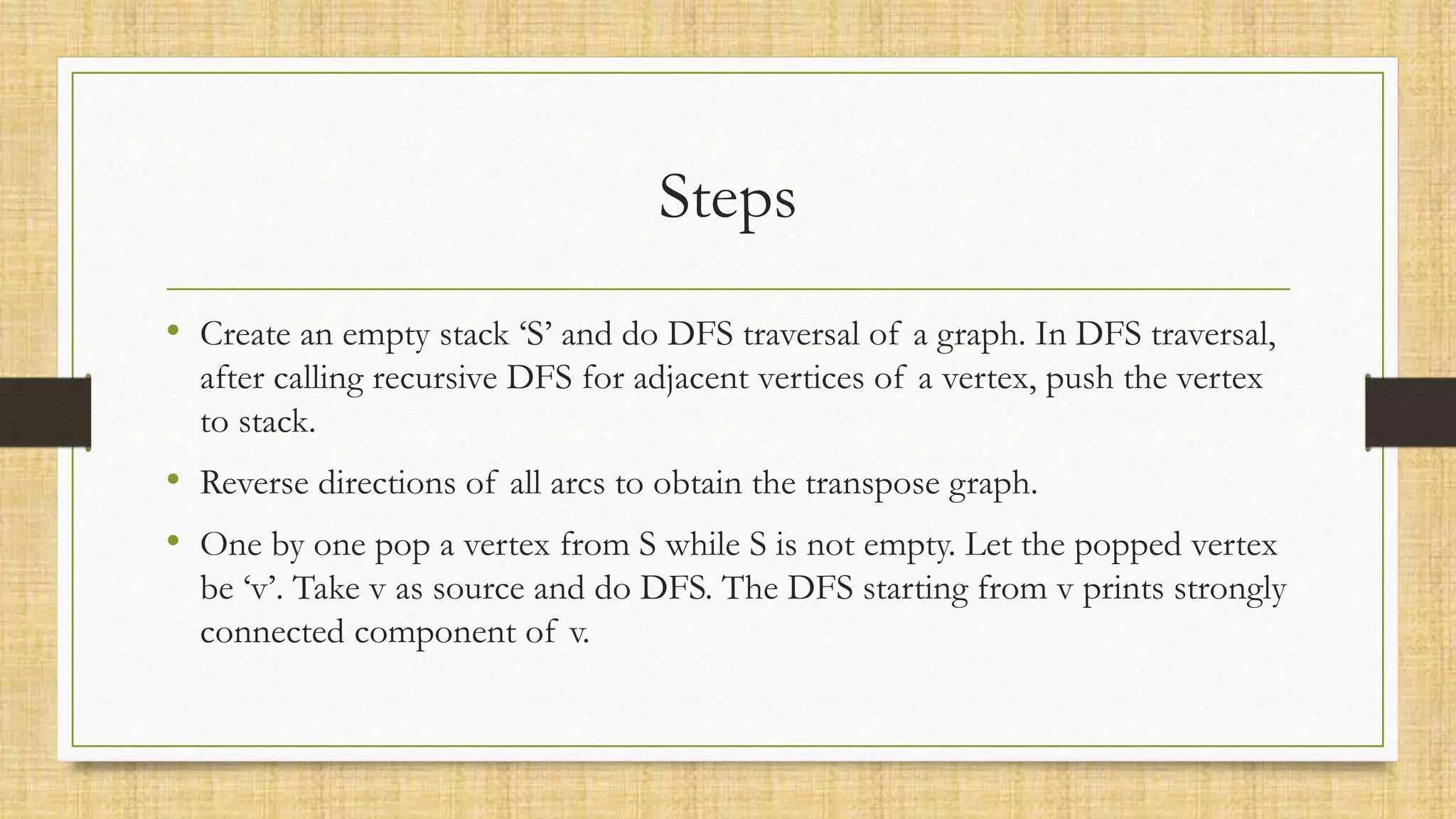 Steps
• Create an empty stack ‘S’ and do DFS traversal of a graph. In DFS traversal,
after calling recursive DFS for adjacent vertices of a vertex, push the vertex
to stack.
• Reverse directions of all arcs to obtain the transpose graph.
• One by one pop a vertex from S while S is not empty. Let the popped vertex
be ‘v’. Take v as source and do DFS. The DFS starting from v prints strongly
connected component of v.
 