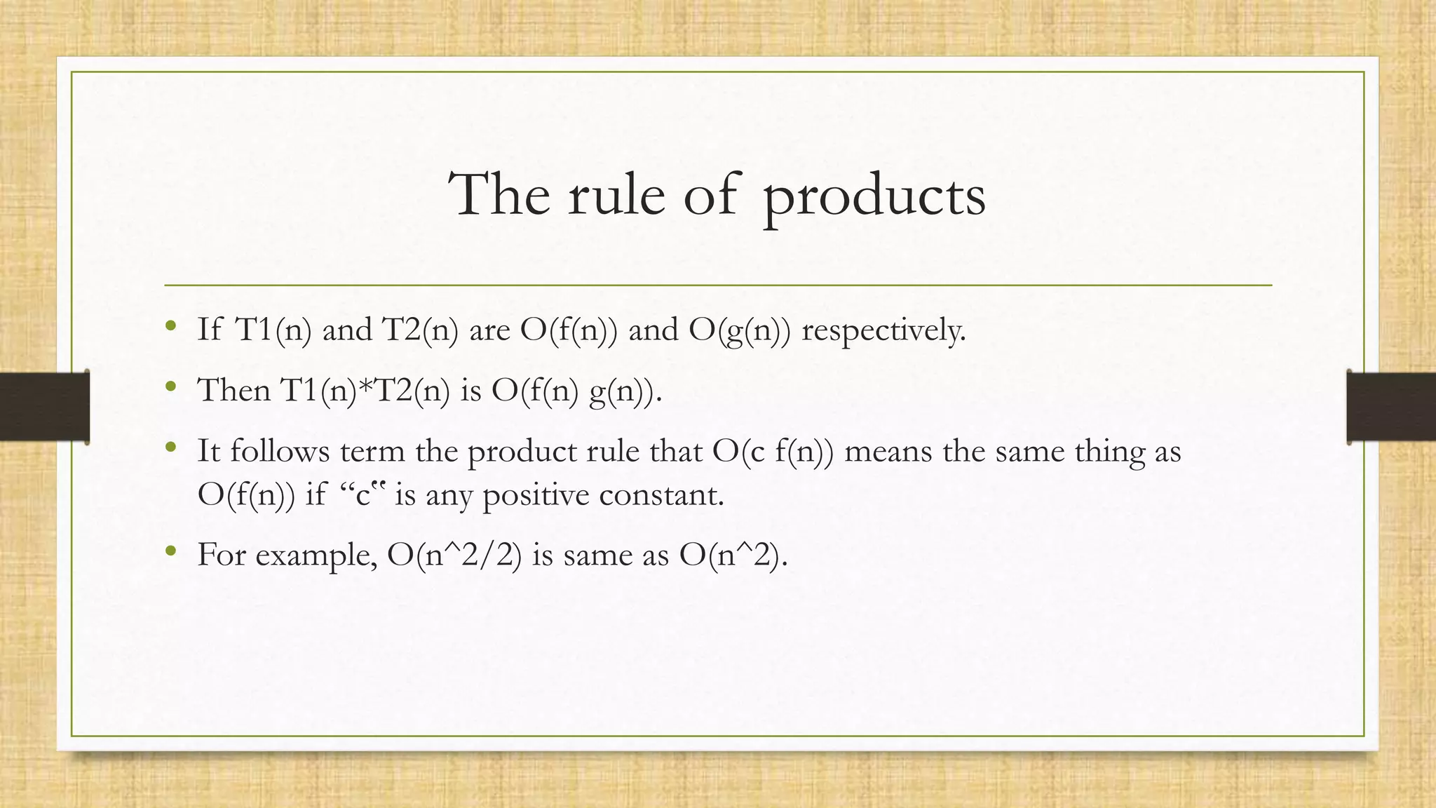 The rule of products
• If T1(n) and T2(n) are O(f(n)) and O(g(n)) respectively.
• Then T1(n)*T2(n) is O(f(n) g(n)).
• It follows term the product rule that O(c f(n)) means the same thing as
O(f(n)) if “c‟ is any positive constant.
• For example, O(n^2/2) is same as O(n^2).
 