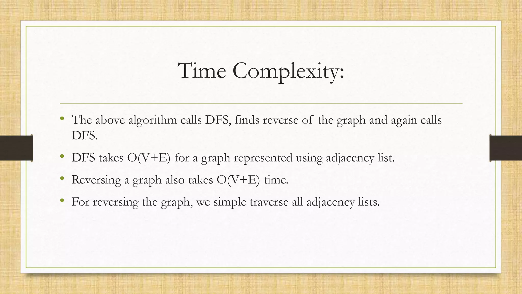 Time Complexity:
• The above algorithm calls DFS, finds reverse of the graph and again calls
DFS.
• DFS takes O(V+E) for a graph represented using adjacency list.
• Reversing a graph also takes O(V+E) time.
• For reversing the graph, we simple traverse all adjacency lists.
 