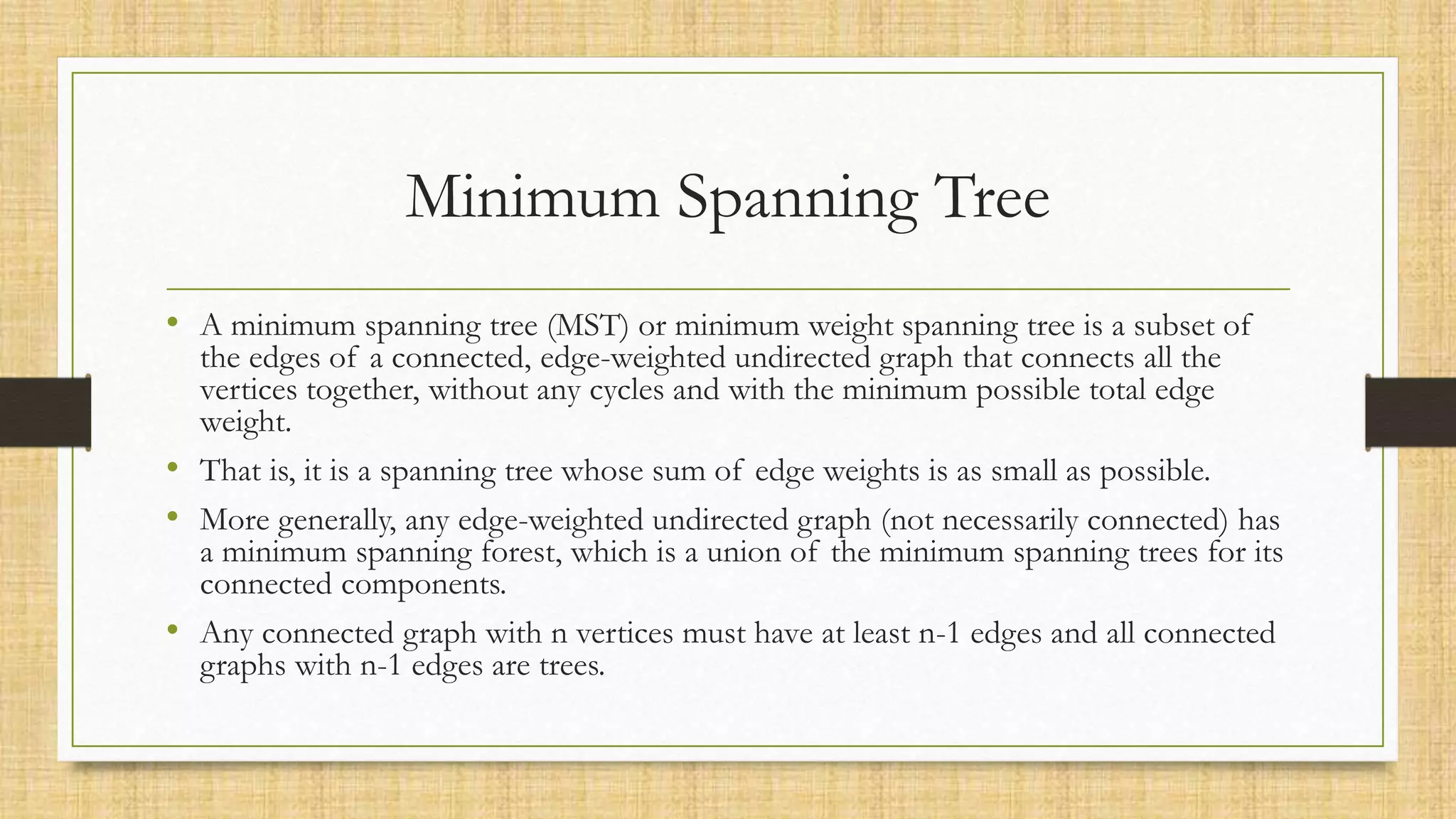 Minimum Spanning Tree
• A minimum spanning tree (MST) or minimum weight spanning tree is a subset of
the edges of a connected, edge-weighted undirected graph that connects all the
vertices together, without any cycles and with the minimum possible total edge
weight.
• That is, it is a spanning tree whose sum of edge weights is as small as possible.
• More generally, any edge-weighted undirected graph (not necessarily connected) has
a minimum spanning forest, which is a union of the minimum spanning trees for its
connected components.
• Any connected graph with n vertices must have at least n-1 edges and all connected
graphs with n-1 edges are trees.
 