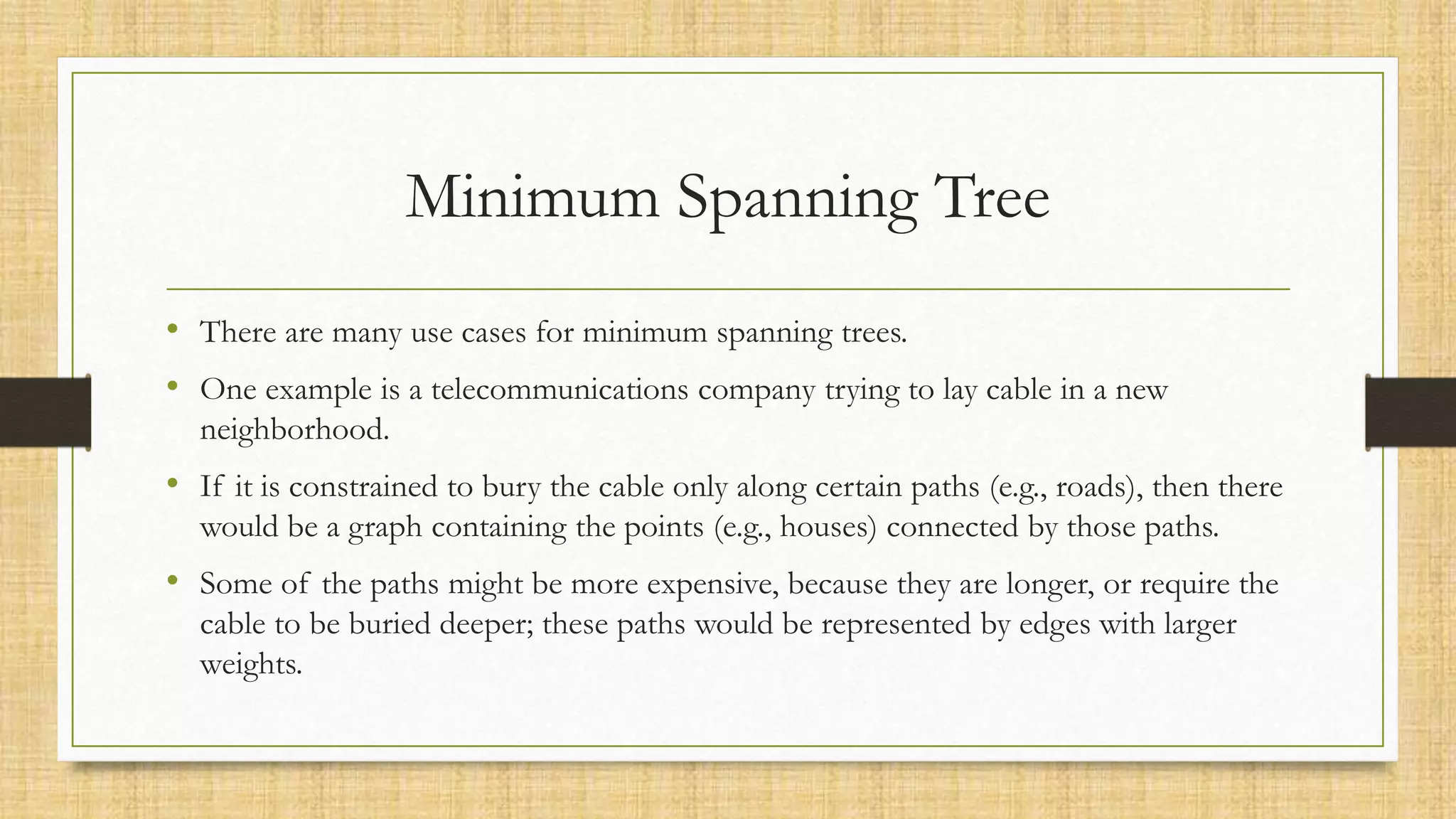 Minimum Spanning Tree
• There are many use cases for minimum spanning trees.
• One example is a telecommunications company trying to lay cable in a new
neighborhood.
• If it is constrained to bury the cable only along certain paths (e.g., roads), then there
would be a graph containing the points (e.g., houses) connected by those paths.
• Some of the paths might be more expensive, because they are longer, or require the
cable to be buried deeper; these paths would be represented by edges with larger
weights.
 