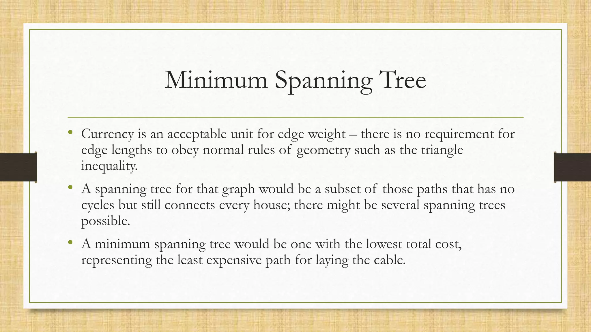 Minimum Spanning Tree
• Currency is an acceptable unit for edge weight – there is no requirement for
edge lengths to obey normal rules of geometry such as the triangle
inequality.
• A spanning tree for that graph would be a subset of those paths that has no
cycles but still connects every house; there might be several spanning trees
possible.
• A minimum spanning tree would be one with the lowest total cost,
representing the least expensive path for laying the cable.
 