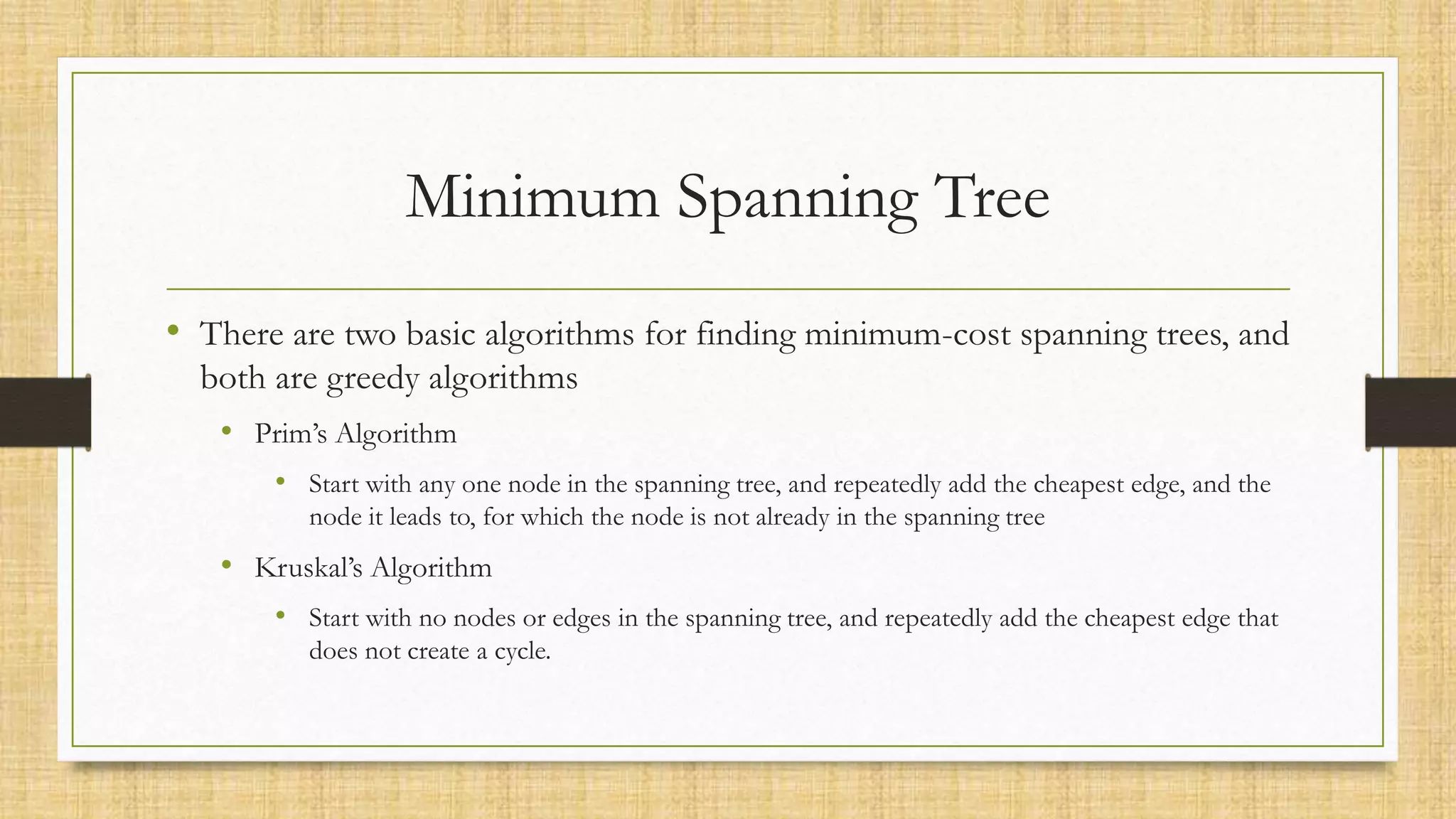 Minimum Spanning Tree
• There are two basic algorithms for finding minimum-cost spanning trees, and
both are greedy algorithms
• Prim’s Algorithm
• Start with any one node in the spanning tree, and repeatedly add the cheapest edge, and the
node it leads to, for which the node is not already in the spanning tree
• Kruskal’s Algorithm
• Start with no nodes or edges in the spanning tree, and repeatedly add the cheapest edge that
does not create a cycle.
 